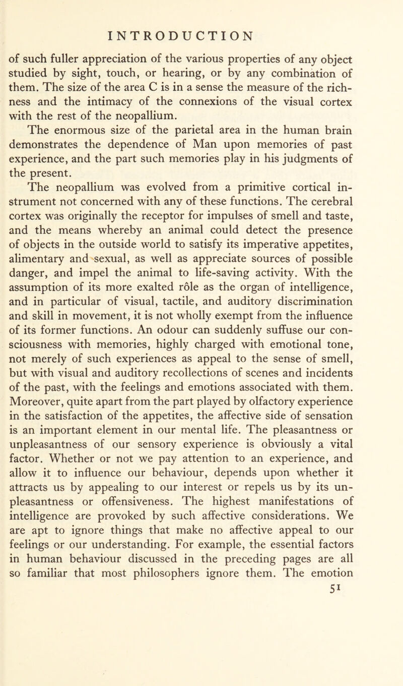 of such fuller appreciation of the various properties of any object studied by sight, touch, or hearing, or by any combination of them. The size of the area C is in a sense the measure of the rich¬ ness and the intimacy of the connexions of the visual cortex with the rest of the neopallium. The enormous size of the parietal area in the human brain demonstrates the dependence of Man upon memories of past experience, and the part such memories play in his judgments of the present. The neopallium was evolved from a primitive cortical in¬ strument not concerned with any of these functions. The cerebral cortex was originally the receptor for impulses of smell and taste, and the means whereby an animal could detect the presence of objects in the outside world to satisfy its imperative appetites, alimentary and sexual, as well as appreciate sources of possible danger, and impel the animal to life-saving activity. With the assumption of its more exalted role as the organ of intelligence, and in particular of visual, tactile, and auditory discrimination and skill in movement, it is not wholly exempt from the influence of its former functions. An odour can suddenly suffuse our con¬ sciousness with memories, highly charged with emotional tone, not merely of such experiences as appeal to the sense of smell, but with visual and auditory recollections of scenes and incidents of the past, with the feelings and emotions associated with them. Moreover, quite apart from the part played by olfactory experience in the satisfaction of the appetites, the affective side of sensation is an important element in our mental life. The pleasantness or unpleasantness of our sensory experience is obviously a vital factor. Whether or not we pay attention to an experience, and allow it to influence our behaviour, depends upon whether it attracts us by appealing to our interest or repels us by its un¬ pleasantness or offensiveness. The highest manifestations of intelligence are provoked by such affective considerations. We are apt to ignore things that make no affective appeal to our feelings or our understanding. For example, the essential factors in human behaviour discussed in the preceding pages are all so familiar that most philosophers ignore them. The emotion 5i