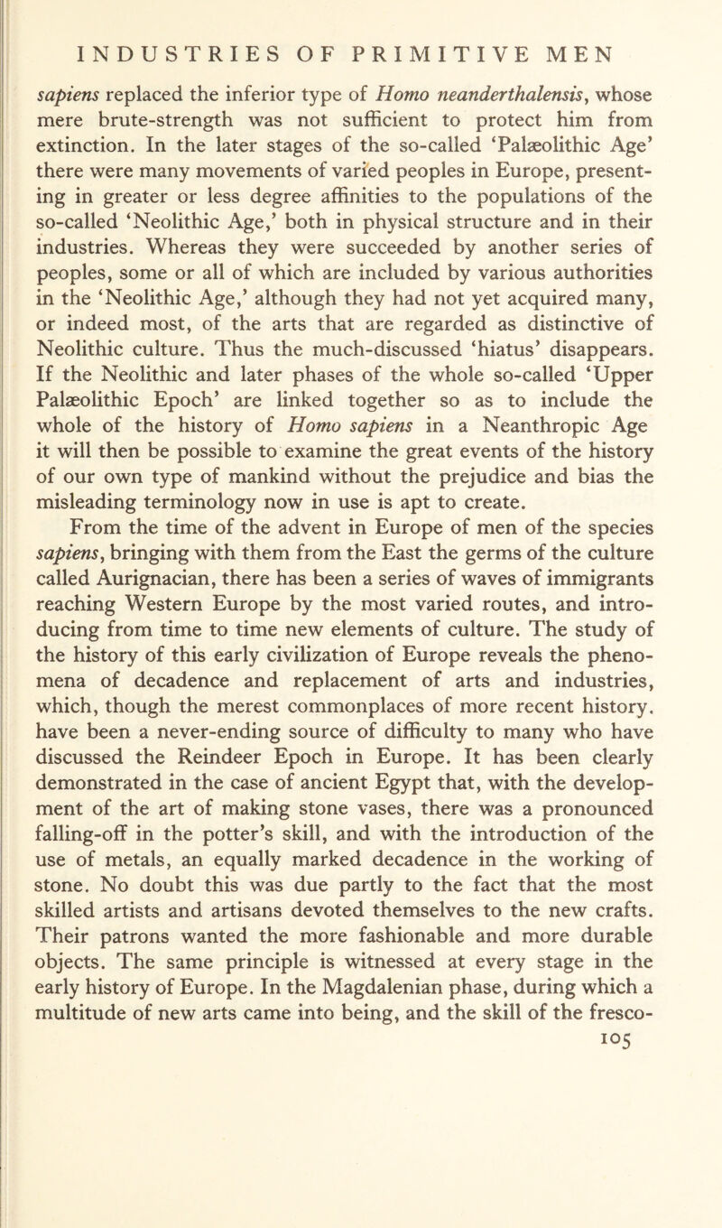 sapiens replaced the inferior type of Homo neanderthalensis, whose mere brute-strength was not sufficient to protect him from extinction. In the later stages of the so-called ‘Palaeolithic Age’ there were many movements of varied peoples in Europe, present¬ ing in greater or less degree affinities to the populations of the so-called ‘Neolithic Age,5 both in physical structure and in their industries. Whereas they were succeeded by another series of peoples, some or all of which are included by various authorities in the ‘Neolithic Age,5 although they had not yet acquired many, or indeed most, of the arts that are regarded as distinctive of Neolithic culture. Thus the much-discussed ‘hiatus5 disappears. If the Neolithic and later phases of the whole so-called ‘Upper Palaeolithic Epoch5 are linked together so as to include the whole of the history of Homo sapiens in a Neanthropic Age it will then be possible to examine the great events of the history of our own type of mankind without the prejudice and bias the misleading terminology now in use is apt to create. From the time of the advent in Europe of men of the species sapiens, bringing with them from the East the germs of the culture called Aurignacian, there has been a series of waves of immigrants reaching Western Europe by the most varied routes, and intro¬ ducing from time to time new elements of culture. The study of the history of this early civilization of Europe reveals the pheno¬ mena of decadence and replacement of arts and industries, which, though the merest commonplaces of more recent history, have been a never-ending source of difficulty to many who have discussed the Reindeer Epoch in Europe. It has been clearly demonstrated in the case of ancient Egypt that, with the develop¬ ment of the art of making stone vases, there was a pronounced falling-off in the potter’s skill, and with the introduction of the use of metals, an equally marked decadence in the working of stone. No doubt this was due partly to the fact that the most skilled artists and artisans devoted themselves to the new crafts. Their patrons wanted the more fashionable and more durable objects. The same principle is witnessed at every stage in the early history of Europe. In the Magdalenian phase, during which a multitude of new arts came into being, and the skill of the fresco-
