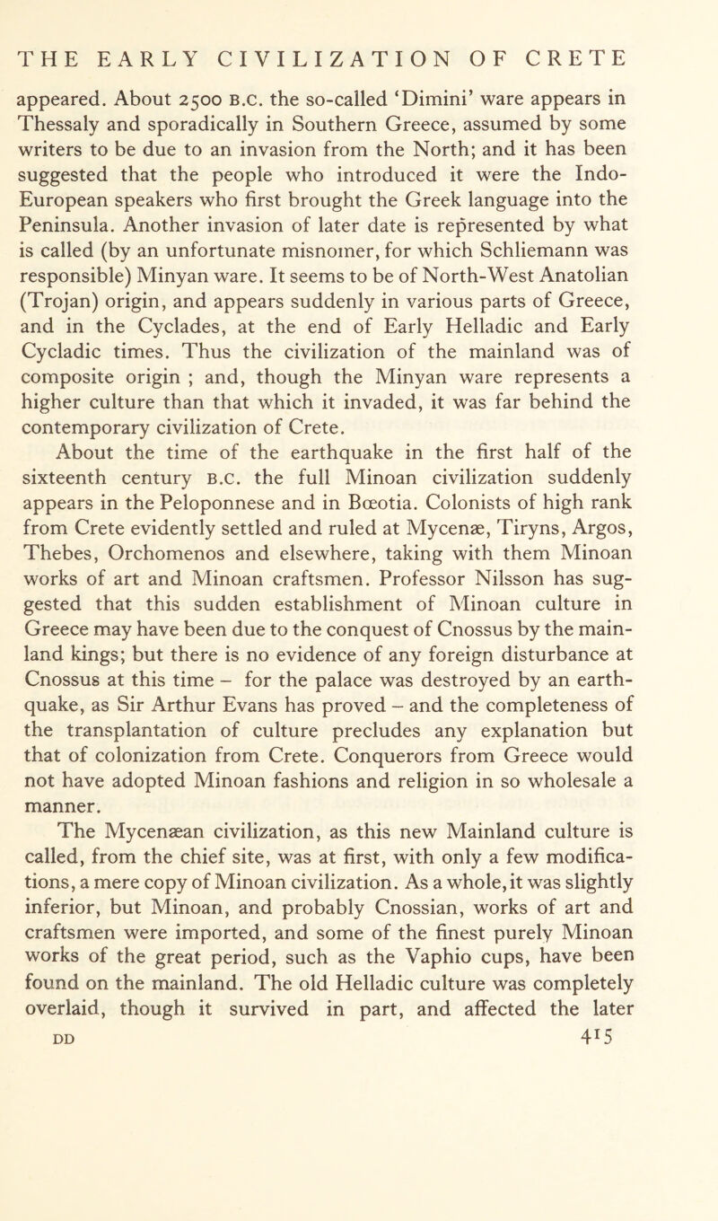 appeared. About 2500 B.c. the so-called ‘Dimini’ ware appears in Thessaly and sporadically in Southern Greece, assumed by some writers to be due to an invasion from the North; and it has been suggested that the people who introduced it were the Indo- European speakers who first brought the Greek language into the Peninsula. Another invasion of later date is represented by what is called (by an unfortunate misnomer, for which Schliemann was responsible) Minyan ware. It seems to be of North-West Anatolian (Trojan) origin, and appears suddenly in various parts of Greece, and in the Cyclades, at the end of Early Helladic and Early Cycladic times. Thus the civilization of the mainland was of composite origin ; and, though the Minyan ware represents a higher culture than that which it invaded, it was far behind the contemporary civilization of Crete. About the time of the earthquake in the first half of the sixteenth century B.c. the full Minoan civilization suddenly appears in the Peloponnese and in Boeotia. Colonists of high rank from Crete evidently settled and ruled at Mycenae, Tiryns, Argos, Thebes, Orchomenos and elsewhere, taking with them Minoan works of art and Minoan craftsmen. Professor Nilsson has sug¬ gested that this sudden establishment of Minoan culture in Greece may have been due to the conquest of Cnossus by the main¬ land kings; but there is no evidence of any foreign disturbance at Cnossus at this time - for the palace was destroyed by an earth¬ quake, as Sir Arthur Evans has proved - and the completeness of the transplantation of culture precludes any explanation but that of colonization from Crete. Conquerors from Greece would not have adopted Minoan fashions and religion in so wholesale a manner. The Mycenaean civilization, as this new Mainland culture is called, from the chief site, was at first, with only a few modifica¬ tions, a mere copy of Minoan civilization. As a whole, it was slightly inferior, but Minoan, and probably Cnossian, works of art and craftsmen were imported, and some of the finest purely Minoan works of the great period, such as the Vaphio cups, have been found on the mainland. The old Helladic culture was completely overlaid, though it survived in part, and affected the later 4*5 DD