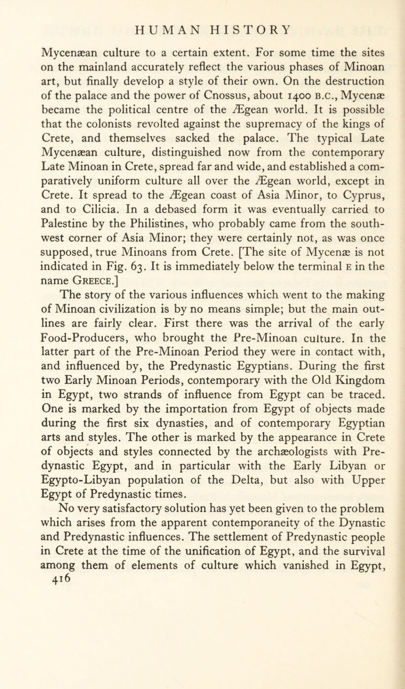 Mycenaean culture to a certain extent. For some time the sites on the mainland accurately reflect the various phases of Minoan art, but finally develop a style of their own. On the destruction of the palace and the power of Cnossus, about 1400 b.c., Mycenae became the political centre of the /Egean world. It is possible that the colonists revolted against the supremacy of the kings of Crete, and themselves sacked the palace. The typical Late Mycenaean culture, distinguished now from the contemporary Late Minoan in Crete, spread far and wide, and established a com- paratively uniform culture all over the /Egean world, except in Crete. It spread to the iTgean coast of Asia Minor, to Cyprus, and to Cilicia. In a debased form it was eventually carried to Palestine by the Philistines, who probably came from the south¬ west corner of Asia Minor; they were certainly not, as was once supposed, true Minoans from Crete. [The site of Mycenae is not indicated in Fig. 63. It is immediately below the terminal E in the name Greece.] The story of the various influences which went to the making of Minoan civilization is by no means simple; but the main out¬ lines are fairly clear. First there was the arrival of the early Food-Producers, who brought the Pre-Minoan culture. In the latter part of the Pre-Minoan Period they were in contact with, and influenced by, the Predynastic Egyptians. During the first two Early Minoan Periods, contemporary with the Old Kingdom in Egypt, two strands of influence from Egypt can be traced. One is marked by the importation from Egypt of objects made during the first six dynasties, and of contemporary Egyptian arts and styles. The other is marked by the appearance in Crete of objects and styles connected by the archaeologists with Pre¬ dynastic Egypt, and in particular with the Early Libyan or Egypto-Libyan population of the Delta, but also with Upper Egypt of Predynastic times. No very satisfactory solution has yet been given to the problem which arises from the apparent contemporaneity of the Dynastic and Predynastic influences. The settlement of Predynastic people in Crete at the time of the unification of Egypt, and the survival among them of elements of culture which vanished in Egypt,