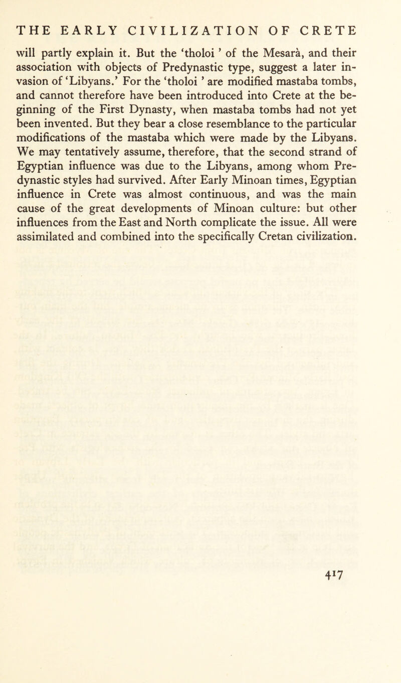 will partly explain it. But the ‘tholoi ’ of the Mesara, and their association with objects of Predynastic type, suggest a later in¬ vasion of ‘Libyans.’ For the ‘tholoi 9 are modified mastaba tombs, and cannot therefore have been introduced into Crete at the be¬ ginning of the First Dynasty, when mastaba tombs had not yet been invented. But they bear a close resemblance to the particular modifications of the mastaba which were made by the Libyans. We may tentatively assume, therefore, that the second strand of Egyptian influence was due to the Libyans, among whom Pre¬ dynastic styles had survived. After Early Minoan times, Egyptian influence in Crete was almost continuous, and was the main cause of the great developments of Minoan culture: but other influences from the East and North complicate the issue. All were assimilated and combined into the specifically Cretan civilization. 4*7