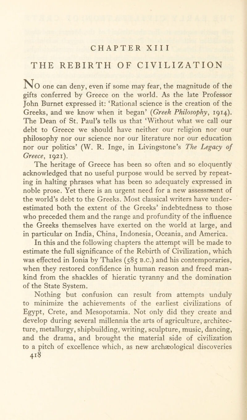 CHAPTER XIII THE REBIRTH OF CIVILIZATION No one can deny, even if some may fear, the magnitude of the gifts conferred by Greece on the world. As the late Professor John Burnet expressed it: ‘Rational science is the creation of the Greeks, and we know when it began’ (Greek Philosophy, 1914). The Dean of St. Paul’s tells us that ‘Without what we call our debt to Greece we should have neither our religion nor our philosophy nor our science nor our literature nor our education nor our politics’ (W. R. Inge, in Livingstone’s The Legacy of Greece, 1921). The heritage of Greece has been so often and so eloquently acknowledged that no useful purpose would be served by repeat¬ ing in halting phrases what has been so adequately expressed in noble prose. Yet there is an urgent need for a new assessment of the world’s debt to the Greeks. Most classical writers have under¬ estimated both the extent of the Greeks’ indebtedness to those who preceded them and the range and profundity of the influence the Greeks themselves have exerted on the world at large, and in particular on India, China, Indonesia, Oceania, and America. In this and the following chapters the attempt will be made to estimate the full significance of the Rebirth of Civilization, which was effected in Ionia by Thales (585 b.c.) and his contemporaries, when they restored confidence in human reason and freed man¬ kind from the shackles of hieratic tyranny and the domination of the State System, Nothing but confusion can result from attempts unduly to minimize the achievements of the earliest civilizations of Egypt, Crete, and Mesopotamia. Not only did they create and develop during several millennia the arts of agriculture, architec¬ ture, metallurgy, shipbuilding, writing, sculpture, music, dancing, and the drama, and brought the material side of civilization to a pitch of excellence which, as new archaeological discoveries