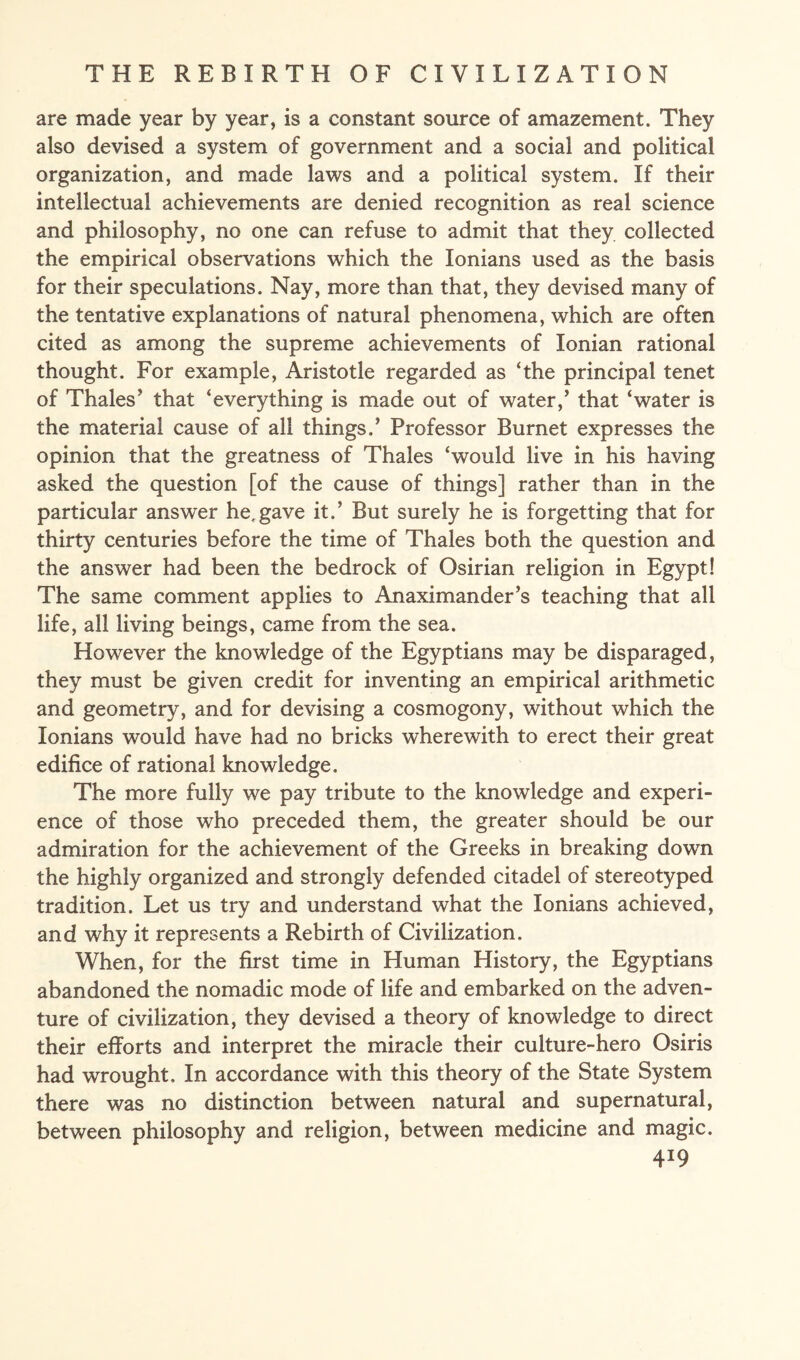 are made year by year, is a constant source of amazement. They also devised a system of government and a social and political organization, and made laws and a political system. If their intellectual achievements are denied recognition as real science and philosophy, no one can refuse to admit that they collected the empirical observations which the Ionians used as the basis for their speculations. Nay, more than that, they devised many of the tentative explanations of natural phenomena, which are often cited as among the supreme achievements of Ionian rational thought. For example, Aristotle regarded as ‘the principal tenet of Thales’ that ‘everything is made out of water,’ that ‘water is the material cause of all things.’ Professor Burnet expresses the opinion that the greatness of Thales ‘would live in his having asked the question [of the cause of things] rather than in the particular answer he,gave it.’ But surely he is forgetting that for thirty centuries before the time of Thales both the question and the answer had been the bedrock of Osirian religion in Egypt! The same comment applies to Anaximander’s teaching that all life, all living beings, came from the sea. However the knowledge of the Egyptians may be disparaged, they must be given credit for inventing an empirical arithmetic and geometry, and for devising a cosmogony, without which the Ionians would have had no bricks wherewith to erect their great edifice of rational knowledge. The more fully we pay tribute to the knowledge and experi¬ ence of those who preceded them, the greater should be our admiration for the achievement of the Greeks in breaking down the highly organized and strongly defended citadel of stereotyped tradition. Let us try and understand what the Ionians achieved, and why it represents a Rebirth of Civilization. When, for the first time in Human History, the Egyptians abandoned the nomadic mode of life and embarked on the adven¬ ture of civilization, they devised a theory of knowledge to direct their efforts and interpret the miracle their culture-hero Osiris had wrought. In accordance with this theory of the State System there was no distinction between natural and supernatural, between philosophy and religion, between medicine and magic. 4*9