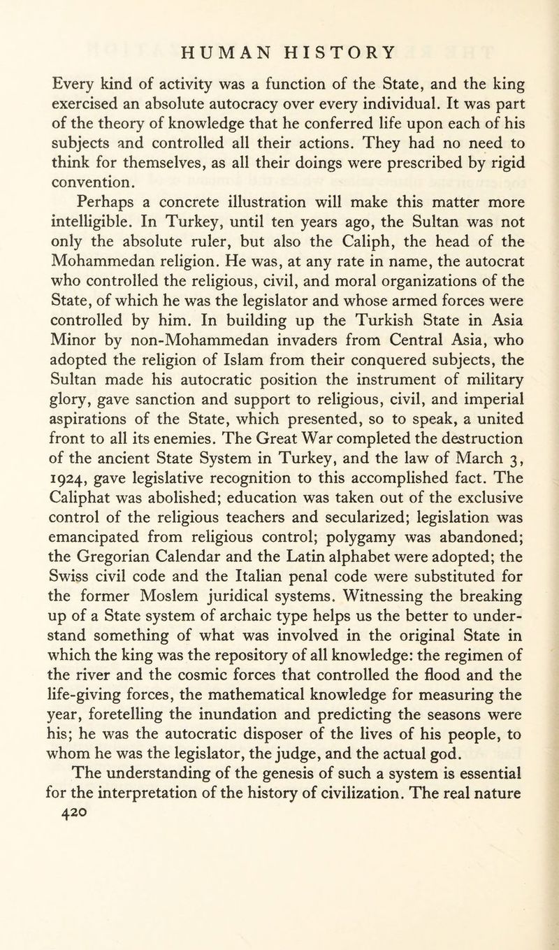 Every kind of activity was a function of the State, and the king exercised an absolute autocracy over every individual. It was part of the theory of knowledge that he conferred life upon each of his subjects and controlled all their actions. They had no need to think for themselves, as all their doings were prescribed by rigid convention. Perhaps a concrete illustration will make this matter more intelligible. In Turkey, until ten years ago, the Sultan was not only the absolute ruler, but also the Caliph, the head of the Mohammedan religion. He was, at any rate in name, the autocrat who controlled the religious, civil, and moral organizations of the State, of which he was the legislator and whose armed forces were controlled by him. In building up the Turkish State in Asia Minor by non-Mohammedan invaders from Central Asia, who adopted the religion of Islam from their conquered subjects, the Sultan made his autocratic position the instrument of military glory, gave sanction and support to religious, civil, and imperial aspirations of the State, which presented, so to speak, a united front to all its enemies. The Great War completed the destruction of the ancient State System in Turkey, and the law of March 3, 1924, gave legislative recognition to this accomplished fact. The Caliphat was abolished; education was taken out of the exclusive control of the religious teachers and secularized; legislation was emancipated from religious control; polygamy was abandoned; the Gregorian Calendar and the Latin alphabet were adopted; the Swiss civil code and the Italian penal code were substituted for the former Moslem juridical systems. Witnessing the breaking up of a State system of archaic type helps us the better to under¬ stand something of what was involved in the original State in which the king was the repository of all knowledge: the regimen of the river and the cosmic forces that controlled the flood and the life-giving forces, the mathematical knowledge for measuring the year, foretelling the inundation and predicting the seasons were his; he was the autocratic disposer of the lives of his people, to whom he was the legislator, the judge, and the actual god. The understanding of the genesis of such a system is essential for the interpretation of the history of civilization. The real nature
