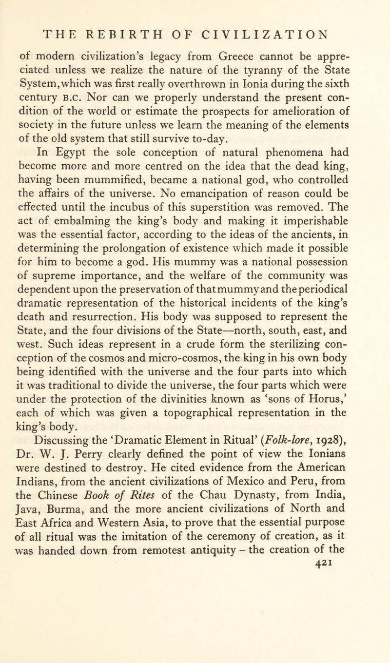 of modern civilization’s legacy from Greece cannot be appre¬ ciated unless we realize the nature of the tyranny of the State System, which was first really overthrown in Ionia during the sixth century b.c. Nor can we properly understand the present con¬ dition of the world or estimate the prospects for amelioration of society in the future unless we learn the meaning of the elements of the old system that still survive to-day. In Egypt the sole conception of natural phenomena had become more and more centred on the idea that the dead king, having been mummified, became a national god, who controlled the affairs of the universe. No emancipation of reason could be effected until the incubus of this superstition was removed. The act of embalming the king’s body and making it imperishable was the essential factor, according to the ideas of the ancients, in determining the prolongation of existence which made it possible for him to become a god. His mummy was a national possession of supreme importance, and the welfare of the community was dependent upon the preservation of that mummy and the periodical dramatic representation of the historical incidents of the king’s death and resurrection. His body was supposed to represent the State, and the four divisions of the State—north, south, east, and west. Such ideas represent in a crude form the sterilizing con¬ ception of the cosmos and micro-cosmos, the king in his own body being identified with the universe and the four parts into which it was traditional to divide the universe, the four parts which were under the protection of the divinities known as ‘sons of Horus,’ each of which was given a topographical representation in the king’s body. Discussing the ‘Dramatic Element in Ritual’ {Folk-lore, 1928), Dr. W. J. Perry clearly defined the point of view the Ionians were destined to destroy. He cited evidence from the American Indians, from the ancient civilizations of Mexico and Peru, from the Chinese Book of Rites of the Chau Dynasty, from India, Java, Burma, and the more ancient civilizations of North and East Africa and Western Asia, to prove that the essential purpose of all ritual was the imitation of the ceremony of creation, as it was handed down from remotest antiquity - the creation of the