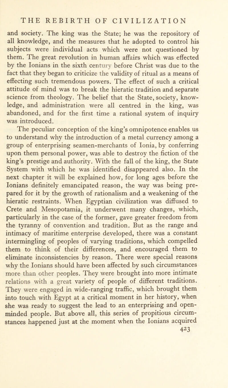 and society. The king was the State; he was the repository of all knowledge, and the measures that he adopted to control his subjects were individual acts which were not questioned by them. The great revolution in human affairs which was effected by the lonians in the sixth century before Christ was due to the fact that they began to criticize the validity of ritual as a means of effecting such tremendous powers. The effect of such a critical attitude of mind was to break the hieratic tradition and separate science from theology. The belief that the State, society, know¬ ledge, and administration were all centred in the king, was abandoned, and for the first time a rational system of inquiry was introduced. The peculiar conception of the king’s omnipotence enables us to understand why the introduction of a metal currency among a group of enterprising seamen-merchants of Ionia, by conferring upon them personal power, was able to destroy the fiction of the king’s prestige and authority. With the fall of the king, the State System with which he was identified disappeared also. In the next chapter it will be explained how, for long ages before the lonians definitely emancipated reason, the way was being pre¬ pared for it by the growth of rationalism and a weakening of the hieratic restraints. When Egyptian civilization was diffused to Crete and Mesopotamia, it underwent many changes, which, particularly in the case of the former, gave greater freedom from the tyranny of convention and tradition. But as the range and intimacy of maritime enterprise developed, there was a constant intermingling of peoples of varying traditions, which compelled them to think of their differences, and encouraged them to eliminate inconsistencies by reason. There were special reasons why the lonians should have been affected by such circumstances more than other peoples. They were brought into more intimate relations with a great variety of people of different traditions. They were engaged in wide-ranging traffic, which brought them into touch with Egypt at a critical moment in her history, when she was ready to suggest the lead to an enterprising and open- minded people. But above all, this series of propitious circum¬ stances happened just at the moment when the lonians acquired