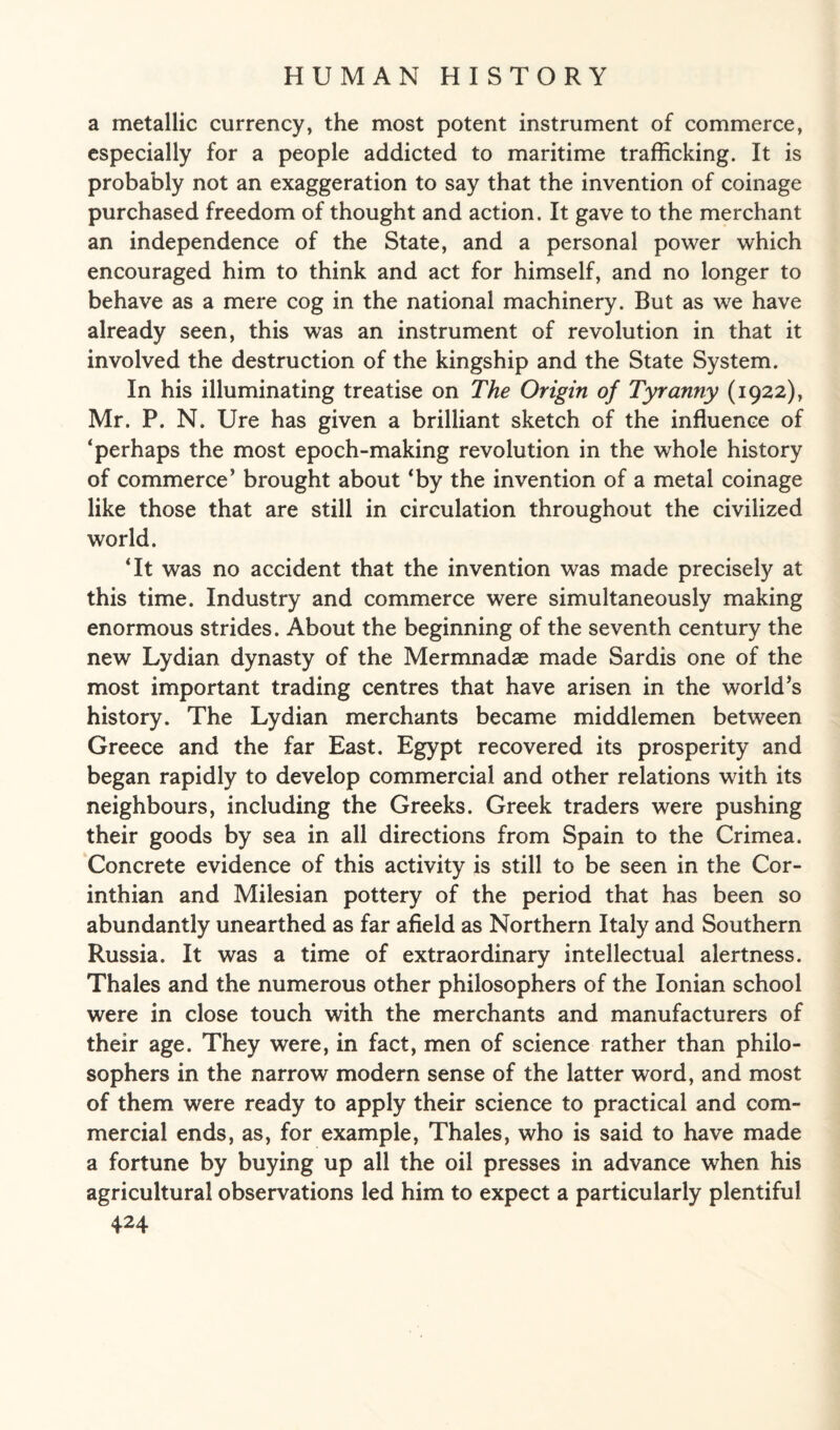 a metallic currency, the most potent instrument of commerce, especially for a people addicted to maritime trafficking. It is probably not an exaggeration to say that the invention of coinage purchased freedom of thought and action. It gave to the merchant an independence of the State, and a personal power which encouraged him to think and act for himself, and no longer to behave as a mere cog in the national machinery. But as we have already seen, this was an instrument of revolution in that it involved the destruction of the kingship and the State System. In his illuminating treatise on The Origin of Tyranny (1922), Mr. P. N. Ure has given a brilliant sketch of the influence of ‘perhaps the most epoch-making revolution in the whole history of commerce’ brought about ‘by the invention of a metal coinage like those that are still in circulation throughout the civilized world. ‘It was no accident that the invention was made precisely at this time. Industry and commerce were simultaneously making enormous strides. About the beginning of the seventh century the new Lydian dynasty of the Mermnadae made Sardis one of the most important trading centres that have arisen in the world’s history. The Lydian merchants became middlemen between Greece and the far East. Egypt recovered its prosperity and began rapidly to develop commercial and other relations with its neighbours, including the Greeks. Greek traders were pushing their goods by sea in all directions from Spain to the Crimea. Concrete evidence of this activity is still to be seen in the Cor¬ inthian and Milesian pottery of the period that has been so abundantly unearthed as far afield as Northern Italy and Southern Russia. It was a time of extraordinary intellectual alertness. Thales and the numerous other philosophers of the Ionian school were in close touch with the merchants and manufacturers of their age. They were, in fact, men of science rather than philo¬ sophers in the narrow modern sense of the latter word, and most of them were ready to apply their science to practical and com¬ mercial ends, as, for example, Thales, who is said to have made a fortune by buying up all the oil presses in advance when his agricultural observations led him to expect a particularly plentiful