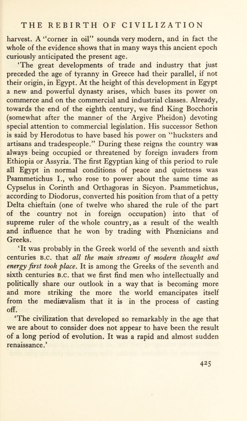 harvest. A “corner in oil” sounds very modern, and in fact the whole of the evidence shows that in many ways this ancient epoch curiously anticipated the present age. ‘The great developments of trade and industry that just preceded the age of tyranny in Greece had their parallel, if not their origin, in Egypt. At the height of this development in Egypt a new and powerful dynasty arises, which bases its power on commerce and on the commercial and industrial classes. Already, towards the end of the eighth century, we find King Bocchoris (somewhat after the manner of the Argive Pheidon) devoting special attention to commercial legislation. His successor Sethon is said by Herodotus to have based his power on “hucksters and artisans and tradespeople.” During these reigns the country was always being occupied or threatened by foreign invaders from Ethiopia or Assyria. The first Egyptian king of this period to rule all Egypt in normal conditions of peace and quietness was Psammetichus I., who rose to power about the same time as Cypselus in Corinth and Orthagoras in Sicyon. Psammetichus, according to Diodorus, converted his position from that of a petty Delta chieftain (one of twelve who shared the rule of the part of the country not in foreign occupation) into that of supreme ruler of the whole country, as a result of the wealth and influence that he won by trading with Phoenicians and Greeks. ‘It was probably in the Greek world of the seventh and sixth centuries B.c. that all the main streams of modern thought and energy first took place. It is among the Greeks of the seventh and sixth centuries B.c. that we first find men who intellectually and politically share our outlook in a way that is becoming more and more striking the more the world emancipates itself from the medievalism that it is in the process of casting off. ‘The civilization that developed so remarkably in the age that we are about to consider does not appear to have been the result of a long period of evolution. It was a rapid and almost sudden renaissance.’