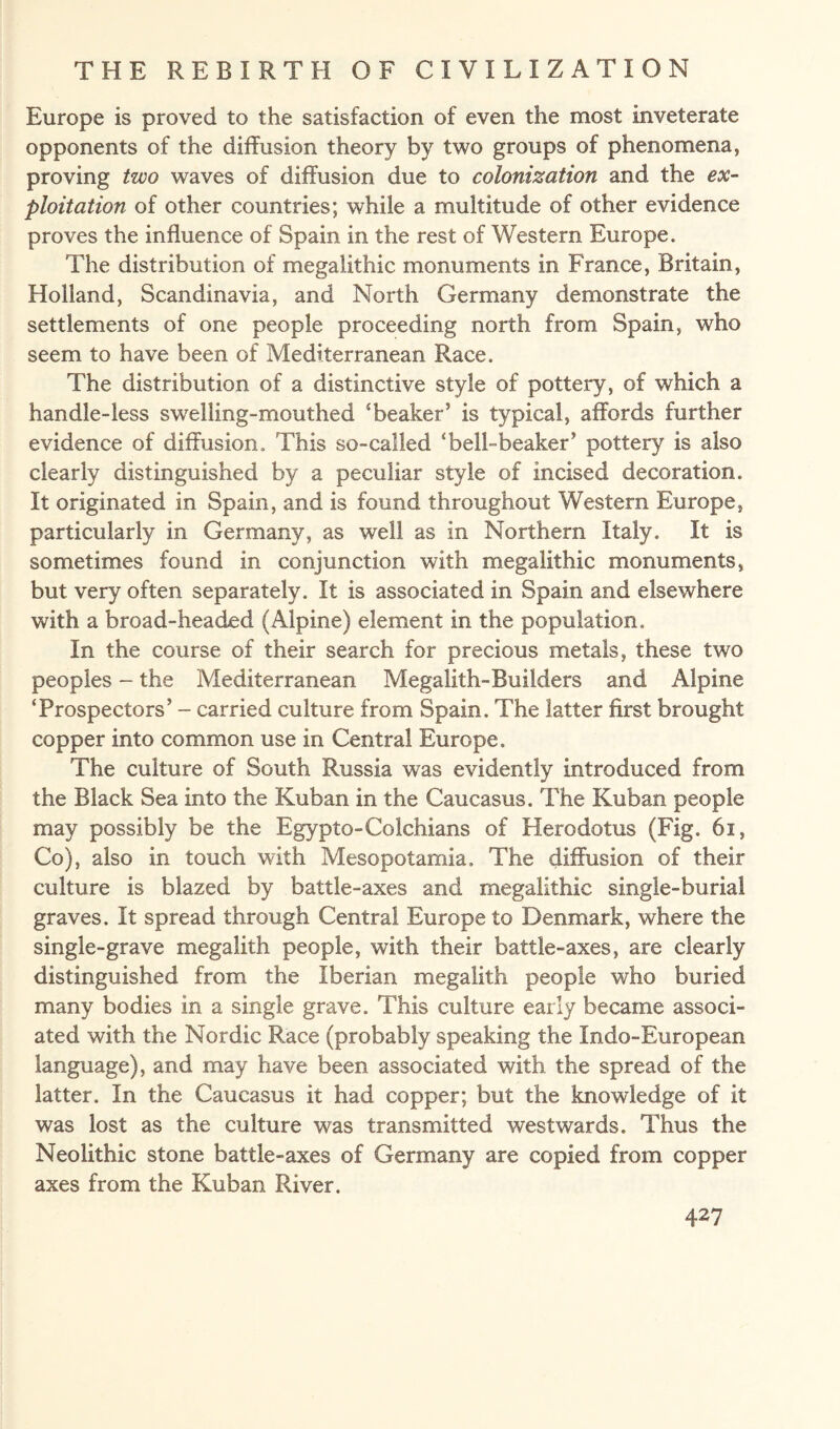 Europe is proved to the satisfaction of even the most inveterate opponents of the diffusion theory by two groups of phenomena, proving two waves of diffusion due to colonization and the ex¬ ploitation of other countries; while a multitude of other evidence proves the influence of Spain in the rest of Western Europe. The distribution of megaiithic monuments in France, Britain, Holland, Scandinavia, and North Germany demonstrate the settlements of one people proceeding north from Spain, who seem to have been of Mediterranean Race. The distribution of a distinctive style of pottery, of which a handle-less swelling-mouthed ‘beaker’ is typical, affords further evidence of diffusion. This so-called ‘bell-beaker’ pottery is also clearly distinguished by a peculiar style of incised decoration. It originated in Spain, and is found throughout Western Europe, particularly in Germany, as well as in Northern Italy. It is sometimes found in conjunction with megaiithic monuments, but very often separately. It is associated in Spain and elsewhere with a broad-headed (Alpine) element in the population. In the course of their search for precious metals, these two peoples - the Mediterranean Megalith-Builders and Alpine ‘Prospectors’ - carried culture from Spain. The latter first brought copper into common use in Central Europe. The culture of South Russia was evidently introduced from the Black Sea into the Kuban in the Caucasus. The Kuban people may possibly be the Egypto-Colchians of Herodotus (Fig. 61, Co), also in touch with Mesopotamia. The diffusion of their culture is blazed by battle-axes and megaiithic single-burial graves. It spread through Central Europe to Denmark, where the single-grave megalith people, with their battle-axes, are clearly distinguished from the Iberian megalith people who buried many bodies in a single grave. This culture early became associ¬ ated with the Nordic Race (probably speaking the Indo-European language), and may have been associated with the spread of the latter. In the Caucasus it had copper; but the knowledge of it was lost as the culture was transmitted westwards. Thus the Neolithic stone battle-axes of Germany are copied from copper axes from the Kuban River.