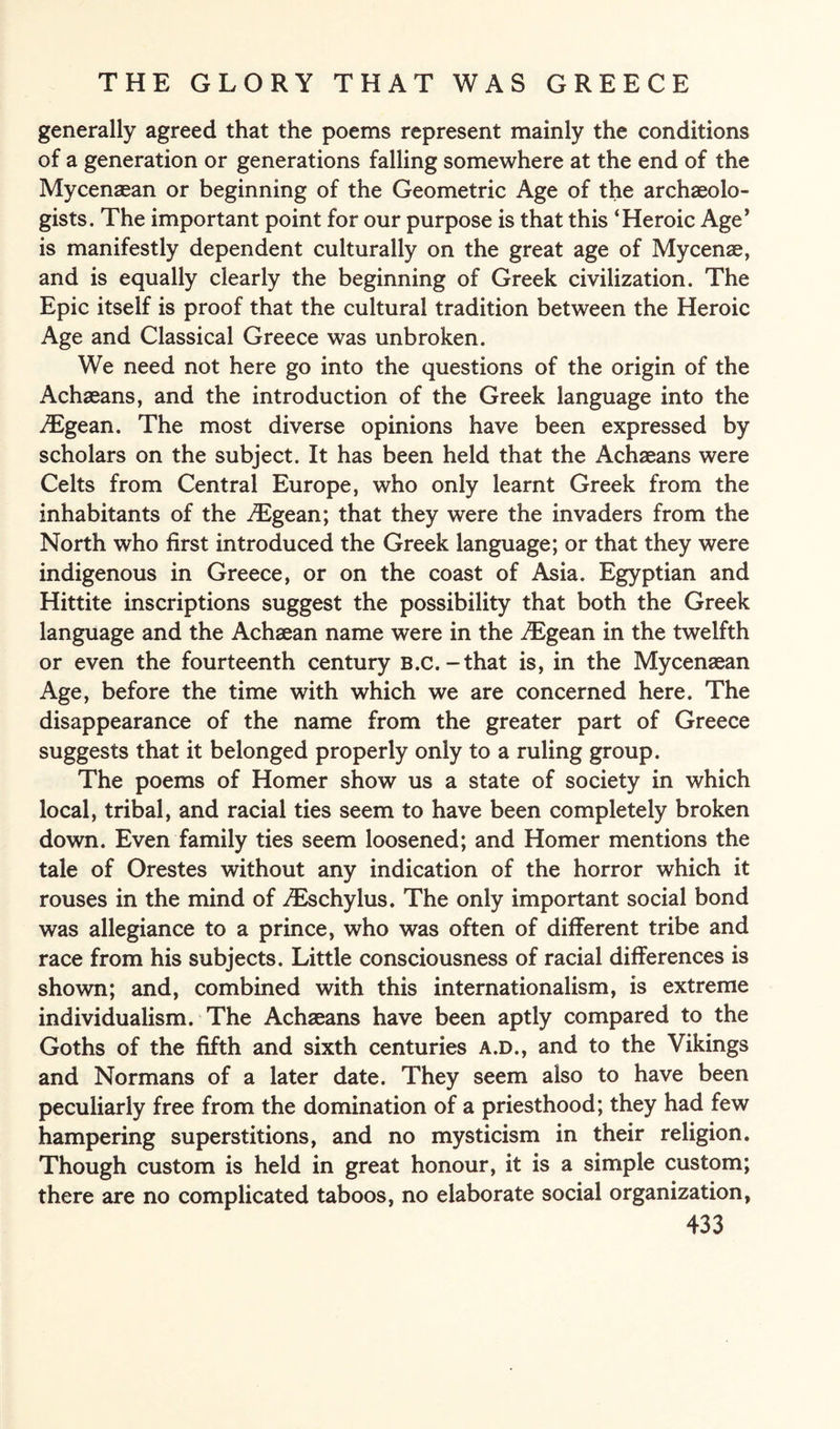 generally agreed that the poems represent mainly the conditions of a generation or generations falling somewhere at the end of the Mycenaean or beginning of the Geometric Age of the archaeolo¬ gists. The important point for our purpose is that this ‘Heroic Age* is manifestly dependent culturally on the great age of Mycenae, and is equally clearly the beginning of Greek civilization. The Epic itself is proof that the cultural tradition between the Heroic Age and Classical Greece was unbroken. We need not here go into the questions of the origin of the Achaeans, and the introduction of the Greek language into the iEgean. The most diverse opinions have been expressed by scholars on the subject. It has been held that the Achaeans were Celts from Central Europe, who only learnt Greek from the inhabitants of the .Egean; that they were the invaders from the North who first introduced the Greek language; or that they were indigenous in Greece, or on the coast of Asia. Egyptian and Hittite inscriptions suggest the possibility that both the Greek language and the Achaean name were in the iEgean in the twelfth or even the fourteenth century B.c. -that is, in the Mycenaean Age, before the time with which we are concerned here. The disappearance of the name from the greater part of Greece suggests that it belonged properly only to a ruling group. The poems of Homer show us a state of society in which local, tribal, and racial ties seem to have been completely broken down. Even family ties seem loosened; and Homer mentions the tale of Orestes without any indication of the horror which it rouses in the mind of iEschylus. The only important social bond was allegiance to a prince, who was often of different tribe and race from his subjects. Little consciousness of racial differences is shown; and, combined with this internationalism, is extreme individualism. The Achaeans have been aptly compared to the Goths of the fifth and sixth centuries a.d., and to the Vikings and Normans of a later date. They seem also to have been peculiarly free from the domination of a priesthood; they had few hampering superstitions, and no mysticism in their religion. Though custom is held in great honour, it is a simple custom; there are no complicated taboos, no elaborate social organization,