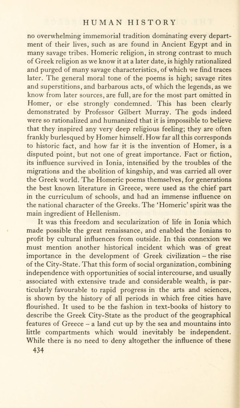 no overwhelming immemorial tradition dominating every depart¬ ment of their lives, such as are found in Ancient Egypt and in many savage tribes. Homeric religion, in strong contrast to much of Greek religion as we know it at a later date, is highly rationalized and purged of many savage characteristics, of which we find traces later. The general moral tone of the poems is high; savage rites and superstitions, and barbarous acts, of which the legends, as we know from later sources, are full, are for the most part omitted in Homer, or else strongly condemned. This has been clearly demonstrated by Professor Gilbert Murray. The gods indeed were so rationalized and humanized that it is impossible to believe that they inspired any very deep religious feeling; they are often frankly burlesqued by Homer himself. How far all this corresponds to historic fact, and how far it is the invention of Homer, is a disputed point, but not one of great importance. Fact or fiction, its influence survived in Ionia, intensified by the troubles of the migrations and the abolition of kingship, and was carried all over the Greek world. The Homeric poems themselves, for generations the best known literature in Greece, were used as the chief part in the curriculum of schools, and had an immense influence on the national character of the Greeks. The ‘Homeric’ spirit was the main ingredient of Hellenism. It was this freedom and secularization of life in Ionia which made possible the great renaissance, and enabled the Ionians to profit by cultural influences from outside. In this connexion we must mention another historical incident which was of great importance in the development of Greek civilization - the rise of the City-State. That this form of social organization, combining independence with opportunities of social intercourse, and usually associated with extensive trade and considerable wealth, is par¬ ticularly favourable to rapid progress in the arts and sciences, is shown by the history of all periods in which free cities have flourished. It used to be the fashion in text-books of history to describe the Greek City-State as the product of the geographical features of Greece - a land cut up by the sea and mountains into little compartments which would inevitably be independent. While there is no need to deny altogether the influence of these