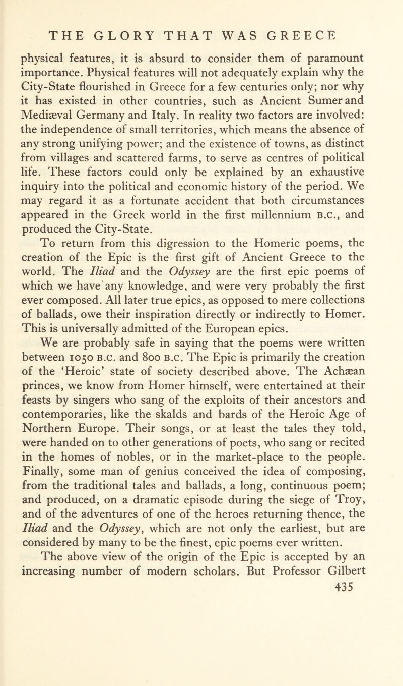 physical features, it is absurd to consider them of paramount importance. Physical features will not adequately explain why the City-State flourished in Greece for a few centuries only; nor why it has existed in other countries, such as Ancient Sumer and Mediaeval Germany and Italy. In reality two factors are involved: the independence of small territories, which means the absence of any strong unifying power; and the existence of towns, as distinct from villages and scattered farms, to serve as centres of political life. These factors could only be explained by an exhaustive inquiry into the political and economic history of the period. We may regard it as a fortunate accident that both circumstances appeared in the Greek world in the first millennium B.c., and produced the City-State. To return from this digression to the Homeric poems, the creation of the Epic is the first gift of Ancient Greece to the world. The Iliad and the Odyssey are the first epic poems of which we have any knowledge, and were very probably the first ever composed. All later true epics, as opposed to mere collections of ballads, owe their inspiration directly or indirectly to Homer. This is universally admitted of the European epics. We are probably safe in saying that the poems were written between 1050 B.c. and 800 b.c. The Epic is primarily the creation of the ‘Heroic’ state of society described above. The Achaean princes, we know from Homer himself, were entertained at their feasts by singers who sang of the exploits of their ancestors and contemporaries, like the skalds and bards of the Heroic Age of Northern Europe. Their songs, or at least the tales they told, were handed on to other generations of poets, who sang or recited in the homes of nobles, or in the market-place to the people. Finally, some man of genius conceived the idea of composing, from the traditional tales and ballads, a long, continuous poem; and produced, on a dramatic episode during the siege of Troy, and of the adventures of one of the heroes returning thence, the Iliad and the Odyssey, which are not only the earliest, but are considered by many to be the finest, epic poems ever written. The above view of the origin of the Epic is accepted by an increasing number of modern scholars. But Professor Gilbert