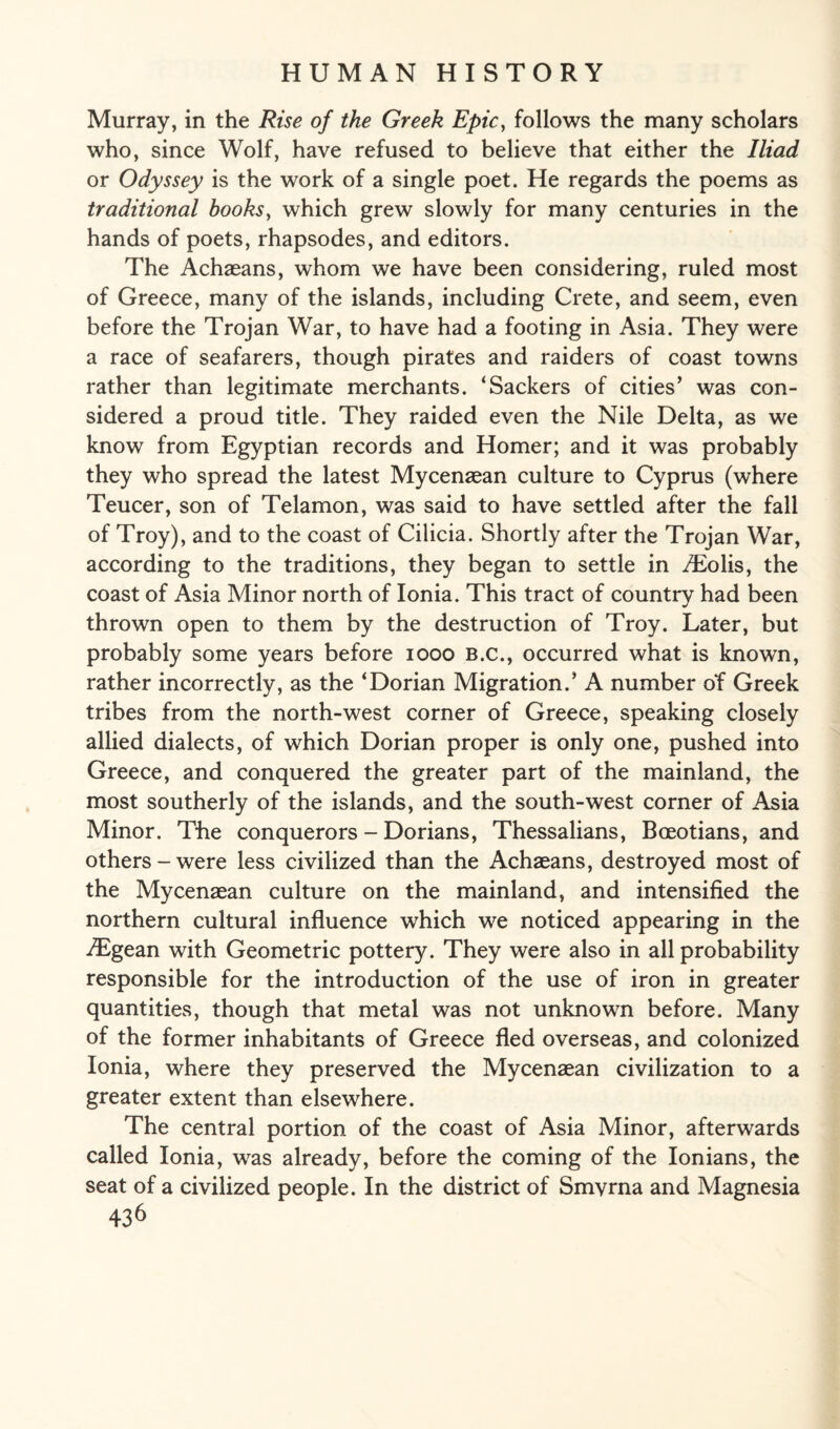 Murray, in the Rise of the Greek Epic, follows the many scholars who, since Wolf, have refused to believe that either the Iliad or Odyssey is the work of a single poet. He regards the poems as traditional books, which grew slowly for many centuries in the hands of poets, rhapsodes, and editors. The Achaeans, whom we have been considering, ruled most of Greece, many of the islands, including Crete, and seem, even before the Trojan War, to have had a footing in Asia. They were a race of seafarers, though pirates and raiders of coast towns rather than legitimate merchants. ‘Sackers of cities’ was con¬ sidered a proud title. They raided even the Nile Delta, as we know from Egyptian records and Homer; and it was probably they who spread the latest Mycenaean culture to Cyprus (where Teucer, son of Telamon, was said to have settled after the fall of Troy), and to the coast of Cilicia. Shortly after the Trojan War, according to the traditions, they began to settle in /Eolis, the coast of Asia Minor north of Ionia. This tract of country had been thrown open to them by the destruction of Troy. Later, but probably some years before 1000 b.c., occurred what is known, rather incorrectly, as the ‘Dorian Migration.’ A number of Greek tribes from the north-west corner of Greece, speaking closely allied dialects, of which Dorian proper is only one, pushed into Greece, and conquered the greater part of the mainland, the most southerly of the islands, and the south-west corner of Asia Minor. The conquerors - Dorians, Thessalians, Boeotians, and others-were less civilized than the Achaeans, destroyed most of the Mycenaean culture on the mainland, and intensified the northern cultural influence which we noticed appearing in the iEgean with Geometric pottery. They were also in all probability responsible for the introduction of the use of iron in greater quantities, though that metal was not unknown before. Many of the former inhabitants of Greece fled overseas, and colonized Ionia, where they preserved the Mycenaean civilization to a greater extent than elsewhere. The central portion of the coast of Asia Minor, afterwards called Ionia, was already, before the coming of the Ionians, the seat of a civilized people. In the district of Smyrna and Magnesia