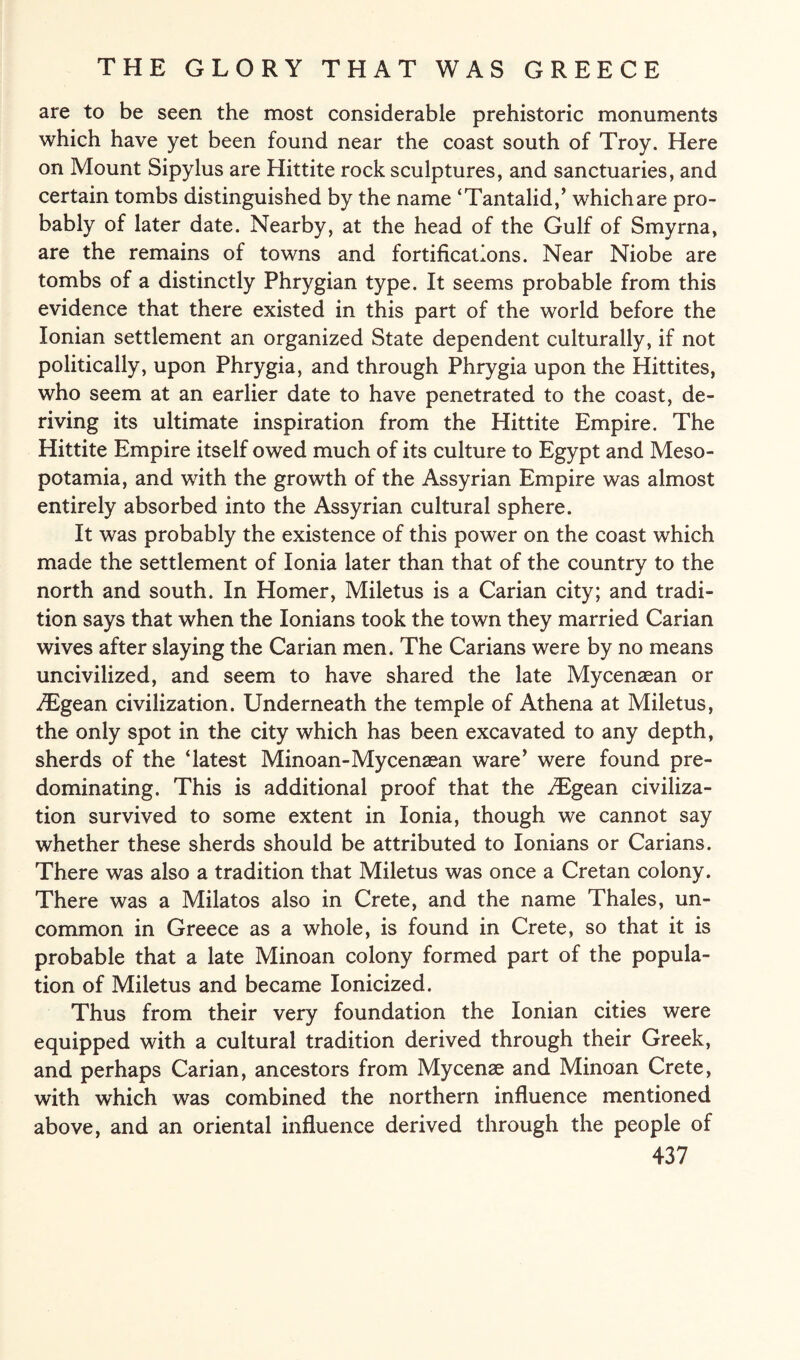 are to be seen the most considerable prehistoric monuments which have yet been found near the coast south of Troy. Here on Mount Sipylus are Hittite rock sculptures, and sanctuaries, and certain tombs distinguished by the name ‘Tantalid,’ which are pro¬ bably of later date. Nearby, at the head of the Gulf of Smyrna, are the remains of towns and fortifications. Near Niobe are tombs of a distinctly Phrygian type. It seems probable from this evidence that there existed in this part of the world before the Ionian settlement an organized State dependent culturally, if not politically, upon Phrygia, and through Phrygia upon the Hittites, who seem at an earlier date to have penetrated to the coast, de¬ riving its ultimate inspiration from the Hittite Empire. The Hittite Empire itself owed much of its culture to Egypt and Meso¬ potamia, and with the growth of the Assyrian Empire was almost entirely absorbed into the Assyrian cultural sphere. It was probably the existence of this power on the coast which made the settlement of Ionia later than that of the country to the north and south. In Homer, Miletus is a Carian city; and tradi¬ tion says that when the Ionians took the town they married Carian wives after slaying the Carian men. The Carians were by no means uncivilized, and seem to have shared the late Mycenaean or TEgean civilization. Underneath the temple of Athena at Miletus, the only spot in the city which has been excavated to any depth, sherds of the ‘latest Minoan-Mycenaean ware’ were found pre¬ dominating. This is additional proof that the JEgean civiliza¬ tion survived to some extent in Ionia, though we cannot say whether these sherds should be attributed to Ionians or Carians. There was also a tradition that Miletus was once a Cretan colony. There was a Milatos also in Crete, and the name Thales, un¬ common in Greece as a whole, is found in Crete, so that it is probable that a late Minoan colony formed part of the popula¬ tion of Miletus and became Ionicized. Thus from their very foundation the Ionian cities were equipped with a cultural tradition derived through their Greek, and perhaps Carian, ancestors from Mycenae and Minoan Crete, with which was combined the northern influence mentioned above, and an oriental influence derived through the people of