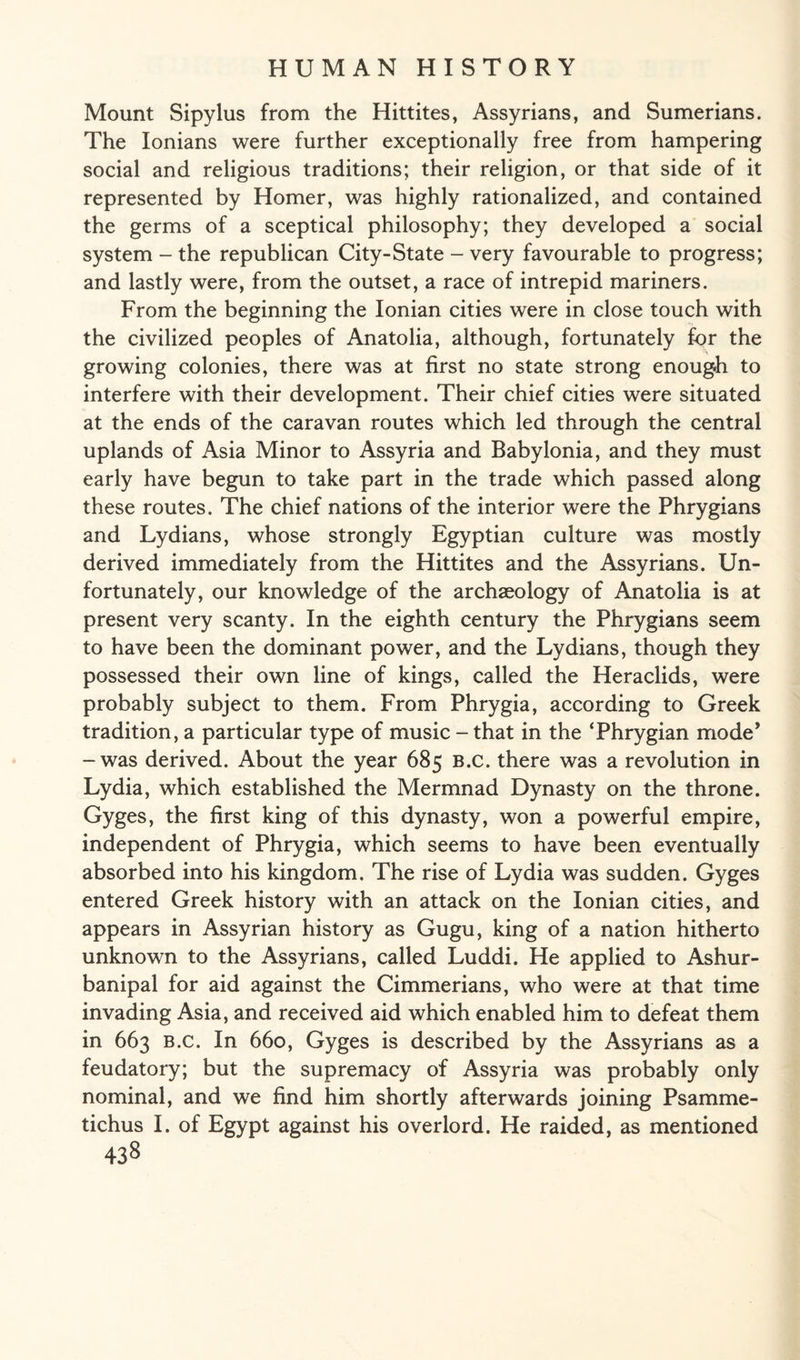 Mount Sipylus from the Hittites, Assyrians, and Sumerians. The Ionians were further exceptionally free from hampering social and religious traditions; their religion, or that side of it represented by Homer, was highly rationalized, and contained the germs of a sceptical philosophy; they developed a social system - the republican City-State - very favourable to progress; and lastly were, from the outset, a race of intrepid mariners. From the beginning the Ionian cities were in close touch with the civilized peoples of Anatolia, although, fortunately for the growing colonies, there was at first no state strong enough to interfere with their development. Their chief cities were situated at the ends of the caravan routes which led through the central uplands of Asia Minor to Assyria and Babylonia, and they must early have begun to take part in the trade which passed along these routes. The chief nations of the interior were the Phrygians and Lydians, whose strongly Egyptian culture was mostly derived immediately from the Hittites and the Assyrians. Un¬ fortunately, our knowledge of the archaeology of Anatolia is at present very scanty. In the eighth century the Phrygians seem to have been the dominant power, and the Lydians, though they possessed their own line of kings, called the Heraclids, were probably subject to them. From Phrygia, according to Greek tradition, a particular type of music-that in the ‘Phrygian mode' -was derived. About the year 685 B.c. there was a revolution in Lydia, which established the Mermnad Dynasty on the throne. Gyges, the first king of this dynasty, won a powerful empire, independent of Phrygia, which seems to have been eventually absorbed into his kingdom. The rise of Lydia was sudden. Gyges entered Greek history with an attack on the Ionian cities, and appears in Assyrian history as Gugu, king of a nation hitherto unknown to the Assyrians, called Luddi. He applied to Ashur- banipal for aid against the Cimmerians, who were at that time invading Asia, and received aid which enabled him to defeat them in 663 b.c. In 660, Gyges is described by the Assyrians as a feudatory; but the supremacy of Assyria was probably only nominal, and we find him shortly afterwards joining Psamme- tichus I. of Egypt against his overlord. He raided, as mentioned