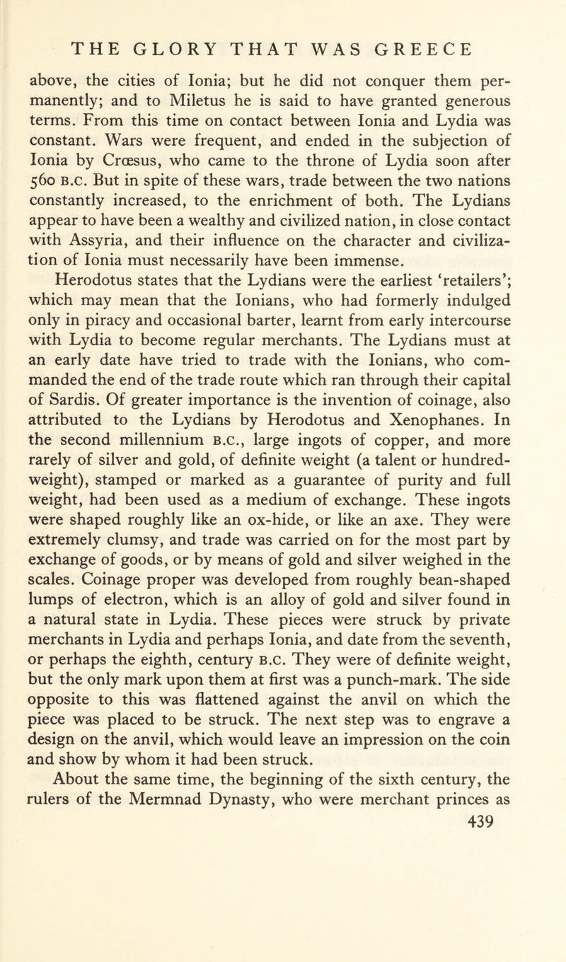 above, the cities of Ionia; but he did not conquer them per¬ manently; and to Miletus he is said to have granted generous terms. From this time on contact between Ionia and Lydia was constant. Wars were frequent, and ended in the subjection of Ionia by Croesus, who came to the throne of Lydia soon after 560 B.c. But in spite of these wars, trade between the two nations constantly increased, to the enrichment of both. The Lydians appear to have been a wealthy and civilized nation, in close contact with Assyria, and their influence on the character and civiliza¬ tion of Ionia must necessarily have been immense. Herodotus states that the Lydians were the earliest ‘retailers’; which may mean that the Ionians, who had formerly indulged only in piracy and occasional barter, learnt from early intercourse with Lydia to become regular merchants. The Lydians must at an early date have tried to trade with the Ionians, who com¬ manded the end of the trade route which ran through their capital of Sardis. Of greater importance is the invention of coinage, also attributed to the Lydians by Herodotus and Xenophanes. In the second millennium b.c., large ingots of copper, and more rarely of silver and gold, of definite weight (a talent or hundred¬ weight), stamped or marked as a guarantee of purity and full weight, had been used as a medium of exchange. These ingots were shaped roughly like an ox-hide, or like an axe. They were extremely clumsy, and trade was carried on for the most part by exchange of goods, or by means of gold and silver weighed in the scales. Coinage proper was developed from roughly bean-shaped lumps of electron, which is an alloy of gold and silver found in a natural state in Lydia. These pieces were struck by private merchants in Lydia and perhaps Ionia, and date from the seventh, or perhaps the eighth, century b.c. They were of definite weight, but the only mark upon them at first was a punch-mark. The side opposite to this was flattened against the anvil on which the piece was placed to be struck. The next step was to engrave a design on the anvil, which would leave an impression on the coin and show by whom it had been struck. About the same time, the beginning of the sixth century, the rulers of the Mermnad Dynasty, who were merchant princes as