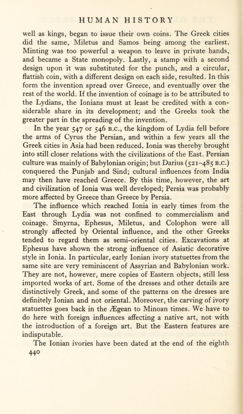 well as kings, began to issue their own coins. The Greek cities did the same, Miletus and Samos being among the earliest. Minting was too powerful a weapon to leave in private hands, and became a State monopoly. Lastly, a stamp with a second design upon it was substituted for the punch, and a circular, flattish coin, with a different design on each side, resulted. In this form the invention spread over Greece, and eventually over the rest of the world. If the invention of coinage is to be attributed to the Lydians, the Ionians must at least be credited with a con¬ siderable share in its development; and the Greeks took the greater part in the spreading of the invention. In the year 547 or 546 B.c., the kingdom of Lydia fell before the arms of Cyrus the Persian, and within a few years all the Greek cities in Asia had been reduced. Ionia was thereby brought into still closer relations with the civilizations of the East. Persian culture was mainly of Babylonian origin; but Darius (521-485 b.c.) conquered the Punjab and Sind; cultural influences from India may then have reached Greece. By this time, however, the art and civilization of Ionia was well developed; Persia was probably more affected by Greece than Greece by Persia. The influence which reached Ionia in early times from the East through Lydia was not confined to commercialism and coinage. Smyrna, Ephesus, Miletus, and Colophon were all strongly affected by Oriental influence, and the other Greeks tended to regard them as semi-oriental cities. Excavations at Ephesus have shown the strong influence of Asiatic decorative style in Ionia. In particular, early Ionian ivory statuettes from the same site are very reminiscent of Assyrian and Babylonian work. They are not, however, mere copies of Eastern objects, still less imported works of art. Some of the dresses and other details are distinctively Greek, and some of the patterns on the dresses are definitely Ionian and not oriental. Moreover, the carving of ivory statuettes goes back in the JEgean to Minoan times. We have to do here with foreign influences affecting a native art, not with the introduction of a foreign art. But the Eastern features are indisputable. The Ionian ivories have been dated at the end of the eighth