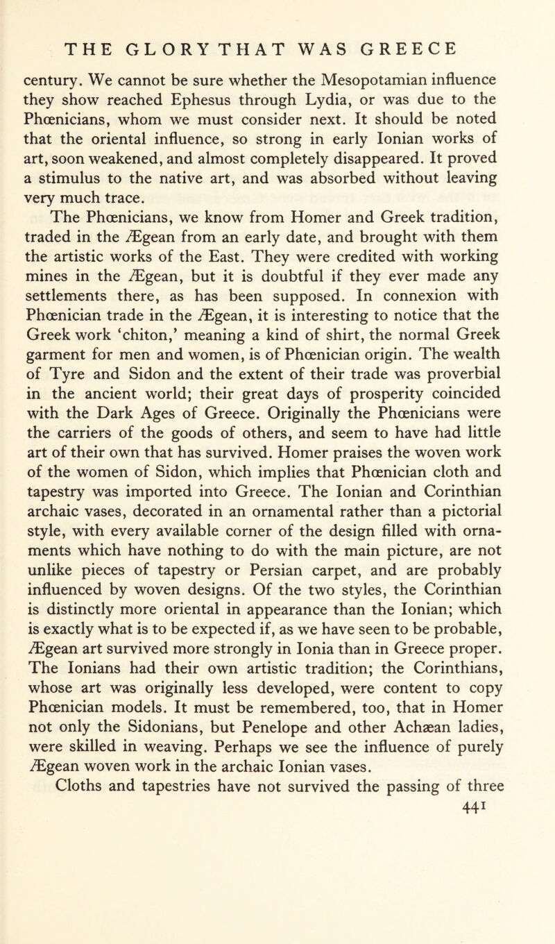 century. We cannot be sure whether the Mesopotamian influence they show reached Ephesus through Lydia, or was due to the Phoenicians, whom we must consider next. It should be noted that the oriental influence, so strong in early Ionian works of art, soon weakened, and almost completely disappeared. It proved a stimulus to the native art, and was absorbed without leaving very much trace. The Phoenicians, we know from Homer and Greek tradition, traded in the iEgean from an early date, and brought with them the artistic works of the East. They were credited with working mines in the iLgean, but it is doubtful if they ever made any settlements there, as has been supposed. In connexion with Phoenician trade in the /Egean, it is interesting to notice that the Greek work ‘chiton/ meaning a kind of shirt, the normal Greek garment for men and women, is of Phoenician origin. The wealth of Tyre and Sidon and the extent of their trade was proverbial in the ancient world; their great days of prosperity coincided with the Dark Ages of Greece. Originally the Phoenicians were the carriers of the goods of others, and seem to have had little art of their own that has survived. Homer praises the woven work of the women of Sidon, which implies that Phoenician cloth and tapestry was imported into Greece. The Ionian and Corinthian archaic vases, decorated in an ornamental rather than a pictorial style, with every available corner of the design filled with orna¬ ments which have nothing to do with the main picture, are not unlike pieces of tapestry or Persian carpet, and are probably influenced by woven designs. Of the two styles, the Corinthian is distinctly more oriental in appearance than the Ionian; which is exactly what is to be expected if, as we have seen to be probable, ^Egean art survived more strongly in Ionia than in Greece proper. The Ionians had their own artistic tradition; the Corinthians, whose art was originally less developed, were content to copy Phoenician models. It must be remembered, too, that in Homer not only the Sidonians, but Penelope and other Achaean ladies, were skilled in weaving. Perhaps we see the influence of purely TEgean woven work in the archaic Ionian vases. Cloths and tapestries have not survived the passing of three