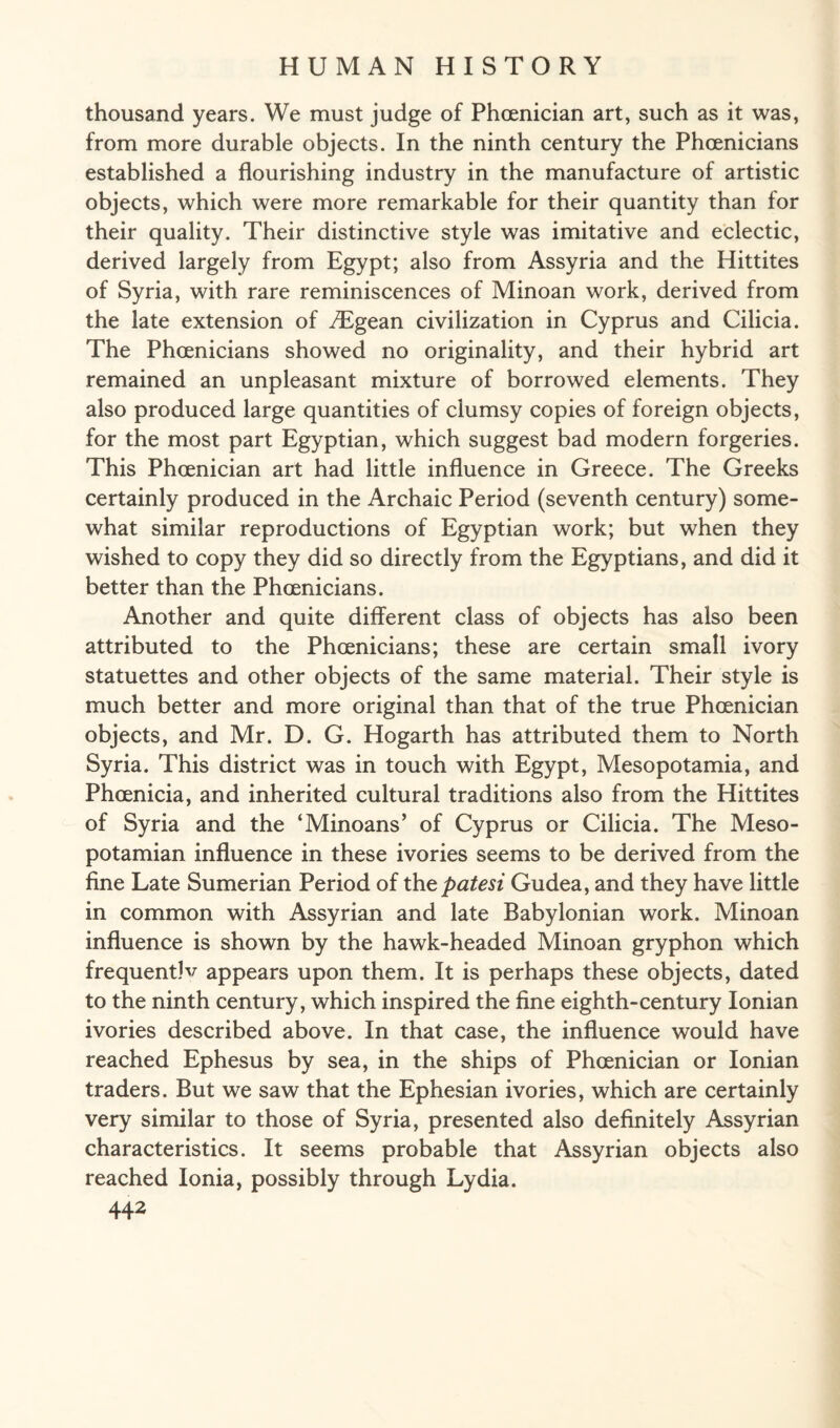 thousand years. We must judge of Phoenician art, such as it was, from more durable objects. In the ninth century the Phoenicians established a flourishing industry in the manufacture of artistic objects, which were more remarkable for their quantity than for their quality. Their distinctive style was imitative and eclectic, derived largely from Egypt; also from Assyria and the Hittites of Syria, with rare reminiscences of Minoan work, derived from the late extension of JEgean civilization in Cyprus and Cilicia. The Phoenicians showed no originality, and their hybrid art remained an unpleasant mixture of borrowed elements. They also produced large quantities of clumsy copies of foreign objects, for the most part Egyptian, which suggest bad modern forgeries. This Phoenician art had little influence in Greece. The Greeks certainly produced in the Archaic Period (seventh century) some¬ what similar reproductions of Egyptian work; but when they wished to copy they did so directly from the Egyptians, and did it better than the Phoenicians. Another and quite different class of objects has also been attributed to the Phoenicians; these are certain small ivory statuettes and other objects of the same material. Their style is much better and more original than that of the true Phoenician objects, and Mr. D. G. Hogarth has attributed them to North Syria. This district was in touch with Egypt, Mesopotamia, and Phoenicia, and inherited cultural traditions also from the Hittites of Syria and the ‘Minoans’ of Cyprus or Cilicia. The Meso¬ potamian influence in these ivories seems to be derived from the fine Late Sumerian Period of thepatesi Gudea, and they have little in common with Assyrian and late Babylonian work. Minoan influence is shown by the hawk-headed Minoan gryphon which frequent]v appears upon them. It is perhaps these objects, dated to the ninth century, which inspired the fine eighth-century Ionian ivories described above. In that case, the influence would have reached Ephesus by sea, in the ships of Phoenician or Ionian traders. But we saw that the Ephesian ivories, which are certainly very similar to those of Syria, presented also definitely Assyrian characteristics. It seems probable that Assyrian objects also reached Ionia, possibly through Lydia.