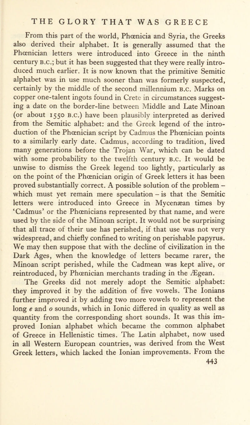 From this part of the world, Phoenicia and Syria, the Greeks also derived their alphabet. It is generally assumed that the Phoenician letters were introduced into Greece in the ninth century B.c.; but it has been suggested that they were really intro¬ duced much earlier. It is now known that the primitive Semitic alphabet was in use much sooner than was formerly suspected, certainly by the middle of the second millennium B.c. Marks on copper one-talent ingots found in Crete in circumstances suggest¬ ing a date on the border-line between Middle and Late Minoan (or about 1550 B.c.) have been plausibly interpreted as derived from the Semitic alphabet: and the Greek legend of the intro¬ duction of the Phoenician script by Cadmus the Phoenician points to a similarly early date. Cadmus, according to tradition, lived many generations before the Trojan War, which can be dated with some probability to the twelfth century b.c. It would be unwise to dismiss the Greek legend too lightly, particularly as on the point of the Phoenician origin of Greek letters it has been proved substantially correct. A possible solution of the problem - which must yet remain mere speculation - is that the Semitic letters were introduced into Greece in Mycensean times by ‘Cadmus5 or the Phoenicians represented by that name, and were used by the side of the Minoan script. It would not be surprising that all trace of their use has perished, if that use was not very widespread, and chiefly confined to writing on perishable papyrus. We may then suppose that with the decline of civilization in the Dark Ages, when the knowledge of letters became rarer, the Minoan script perished, while the Cadmean was kept alive, or reintroduced, by Phoenician merchants trading in the /Egean. The Greeks did not merely adopt the Semitic alphabet: they improved it by the addition of five vowels. The Ionians further improved it by adding two more vowels to represent the long e and o sounds, which in Ionic differed in quality as well as quantity from the corresponding short sounds. It was this im¬ proved Ionian alphabet which became the common alphabet of Greece in Hellenistic times. The Latin alphabet, now used in all Western European countries, was derived from the West Greek letters, which lacked the Ionian improvements. From the