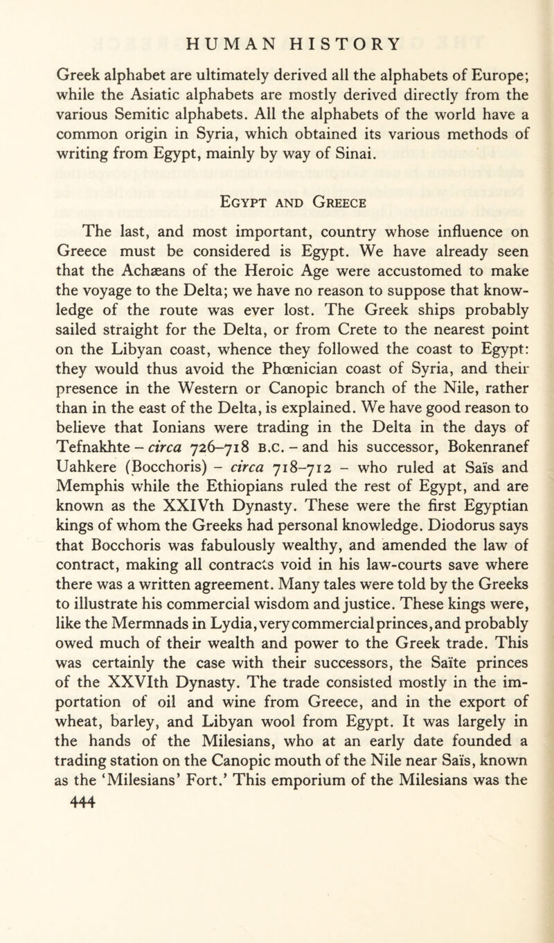 Greek alphabet are ultimately derived all the alphabets of Europe; while the Asiatic alphabets are mostly derived directly from the various Semitic alphabets. All the alphabets of the world have a common origin in Syria, which obtained its various methods of writing from Egypt, mainly by way of Sinai. Egypt and Greece The last, and most important, country whose influence on Greece must be considered is Egypt. We have already seen that the Achaeans of the Heroic Age were accustomed to make the voyage to the Delta; we have no reason to suppose that know¬ ledge of the route was ever lost. The Greek ships probably sailed straight for the Delta, or from Crete to the nearest point on the Libyan coast, whence they followed the coast to Egypt: they would thus avoid the Phoenician coast of Syria, and their presence in the Western or Canopic branch of the Nile, rather than in the east of the Delta, is explained. We have good reason to believe that Ionians were trading in the Delta in the days of Tefnakhte - circa 726-718 B.c. - and his successor, Bokenranef Uahkere (Bocchoris) - circa 718-712 - who ruled at Sa'is and Memphis while the Ethiopians ruled the rest of Egypt, and are known as the XXIVth Dynasty. These were the first Egyptian kings of whom the Greeks had personal knowledge. Diodorus says that Bocchoris was fabulously wealthy, and amended the law of contract, making all contracts void in his law-courts save where there was a written agreement. Many tales were told by the Greeks to illustrate his commercial wisdom and justice. These kings were, like the Mermnads in Lydia, very commercial princes, and probably owed much of their wealth and power to the Greek trade. This was certainly the case with their successors, the Saite princes of the XXVIth Dynasty. The trade consisted mostly in the im¬ portation of oil and wine from Greece, and in the export of wheat, barley, and Libyan wool from Egypt. It was largely in the hands of the Milesians, who at an early date founded a trading station on the Canopic mouth of the Nile near Sais, known as the ‘Milesians’ Fort.’ This emporium of the Milesians was the