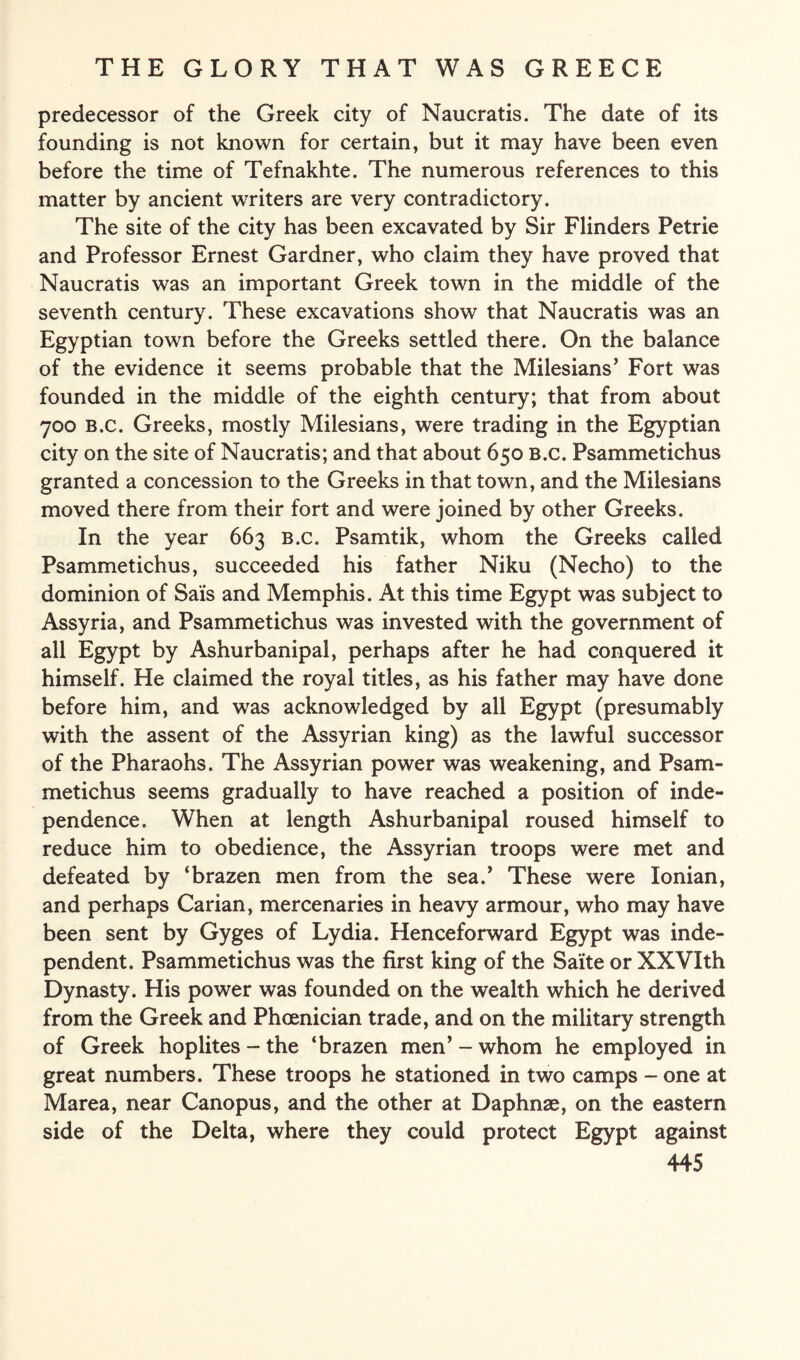 predecessor of the Greek city of Naucratis. The date of its founding is not known for certain, but it may have been even before the time of Tefnakhte. The numerous references to this matter by ancient writers are very contradictory. The site of the city has been excavated by Sir Flinders Petrie and Professor Ernest Gardner, who claim they have proved that Naucratis was an important Greek town in the middle of the seventh century. These excavations show that Naucratis was an Egyptian town before the Greeks settled there. On the balance of the evidence it seems probable that the Milesians’ Fort was founded in the middle of the eighth century; that from about 700 B.c. Greeks, mostly Milesians, were trading in the Egyptian city on the site of Naucratis; and that about 650 B.c. Psammetichus granted a concession to the Greeks in that town, and the Milesians moved there from their fort and were joined by other Greeks. In the year 663 B.c. Psamtik, whom the Greeks called Psammetichus, succeeded his father Niku (Necho) to the dominion of Sais and Memphis. At this time Egypt was subject to Assyria, and Psammetichus was invested with the government of all Egypt by Ashurbanipal, perhaps after he had conquered it himself. He claimed the royal titles, as his father may have done before him, and wras acknowledged by all Egypt (presumably with the assent of the Assyrian king) as the lawful successor of the Pharaohs. The Assyrian power was weakening, and Psam¬ metichus seems gradually to have reached a position of inde¬ pendence. When at length Ashurbanipal roused himself to reduce him to obedience, the Assyrian troops were met and defeated by ‘brazen men from the sea.’ These were Ionian, and perhaps Carian, mercenaries in heavy armour, who may have been sent by Gyges of Lydia. Henceforward Egypt was inde¬ pendent. Psammetichus was the first king of the Saite or XXVIth Dynasty. His power was founded on the wealth which he derived from the Greek and Phoenician trade, and on the military strength of Greek hoplites-the ‘brazen men’-whom he employed in great numbers. These troops he stationed in two camps - one at Marea, near Canopus, and the other at Daphnae, on the eastern side of the Delta, where they could protect Egypt against