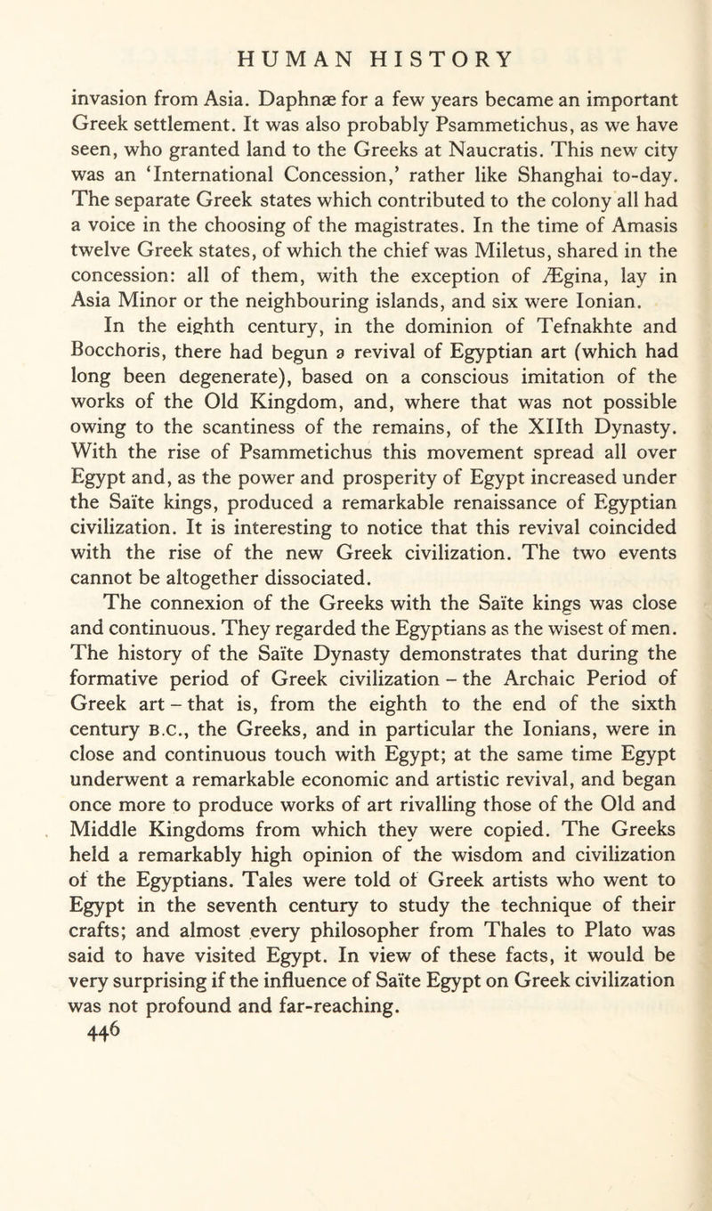 invasion from Asia. Daphnae for a few years became an important Greek settlement. It was also probably Psammetichus, as we have seen, who granted land to the Greeks at Naucratis. This new city was an ‘International Concession,’ rather like Shanghai to-day. The separate Greek states which contributed to the colony all had a voice in the choosing of the magistrates. In the time of Amasis twelve Greek states, of which the chief was Miletus, shared in the concession: all of them, with the exception of iTgina, lay in Asia Minor or the neighbouring islands, and six were Ionian. In the eighth century, in the dominion of Tefnakhte and Bocchoris, there had begun a revival of Egyptian art (which had long been degenerate), based on a conscious imitation of the works of the Old Kingdom, and, where that was not possible owing to the scantiness of the remains, of the Xllth Dynasty. With the rise of Psammetichus this movement spread all over Egypt and, as the power and prosperity of Egypt increased under the Saite kings, produced a remarkable renaissance of Egyptian civilization. It is interesting to notice that this revival coincided with the rise of the new Greek civilization. The two events cannot be altogether dissociated. The connexion of the Greeks with the Saite kings was close and continuous. They regarded the Egyptians as the wisest of men. The history of the Saite Dynasty demonstrates that during the formative period of Greek civilization - the Archaic Period of Greek art-that is, from the eighth to the end of the sixth century b.c., the Greeks, and in particular the Ionians, were in close and continuous touch with Egypt; at the same time Egypt underwent a remarkable economic and artistic revival, and began once more to produce works of art rivalling those of the Old and Middle Kingdoms from which they were copied. The Greeks held a remarkably high opinion of the wisdom and civilization of the Egyptians. Tales were told of Greek artists who went to Egypt in the seventh century to study the technique of their crafts; and almost every philosopher from Thales to Plato was said to have visited Egypt. In view of these facts, it would be very surprising if the influence of Saite Egypt on Greek civilization was not profound and far-reaching.