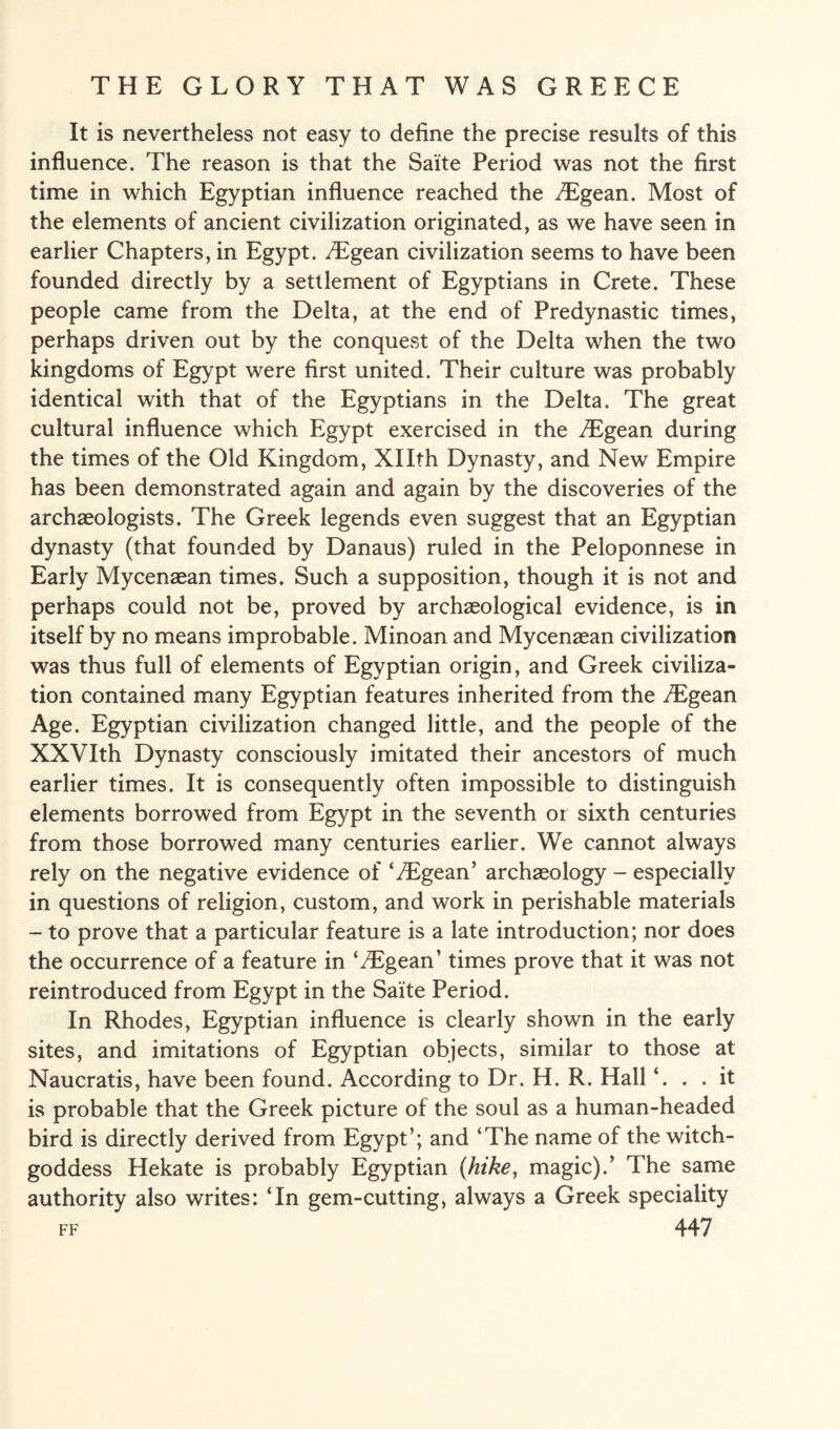 It is nevertheless not easy to define the precise results of this influence. The reason is that the Saite Period was not the first time in which Egyptian influence reached the /Egean. Most of the elements of ancient civilization originated, as we have seen in earlier Chapters, in Egypt. /Egean civilization seems to have been founded directly by a settlement of Egyptians in Crete. These people came from the Delta, at the end of Predynastic times, perhaps driven out by the conquest of the Delta when the two kingdoms of Egypt were first united. Their culture was probably identical with that of the Egyptians in the Delta. The great cultural influence which Egypt exercised in the ^Egean during the times of the Old Kingdom, Xllth Dynasty, and New Empire has been demonstrated again and again by the discoveries of the archaeologists. The Greek legends even suggest that an Egyptian dynasty (that founded by Danaus) ruled in the Peloponnese in Early Mycenaean times. Such a supposition, though it is not and perhaps could not be, proved by archaeological evidence, is in itself by no means improbable. Minoan and Mycenaean civilization was thus full of elements of Egyptian origin, and Greek civiliza¬ tion contained many Egyptian features inherited from the /Egean Age. Egyptian civilization changed little, and the people of the XXVIth Dynasty consciously imitated their ancestors of much earlier times. It is consequently often impossible to distinguish elements borrowed from Egypt in the seventh or sixth centuries from those borrowed many centuries earlier. We cannot always rely on the negative evidence of ‘iEgean’ archaeology - especially in questions of religion, custom, and work in perishable materials - to prove that a particular feature is a late introduction; nor does the occurrence of a feature in ‘/Egean’ times prove that it was not reintroduced from Egypt in the Saite Period. In Rhodes, Egyptian influence is clearly shown in the early sites, and imitations of Egyptian objects, similar to those at Naucratis, have been found. According to Dr. H. R. Hall ‘. . .it is probable that the Greek picture of the soul as a human-headed bird is directly derived from Egypt’; and ‘The name of the witch- goddess Hekate is probably Egyptian (hike, magic).’ The same authority also writes: ‘In gem-cutting, always a Greek speciality