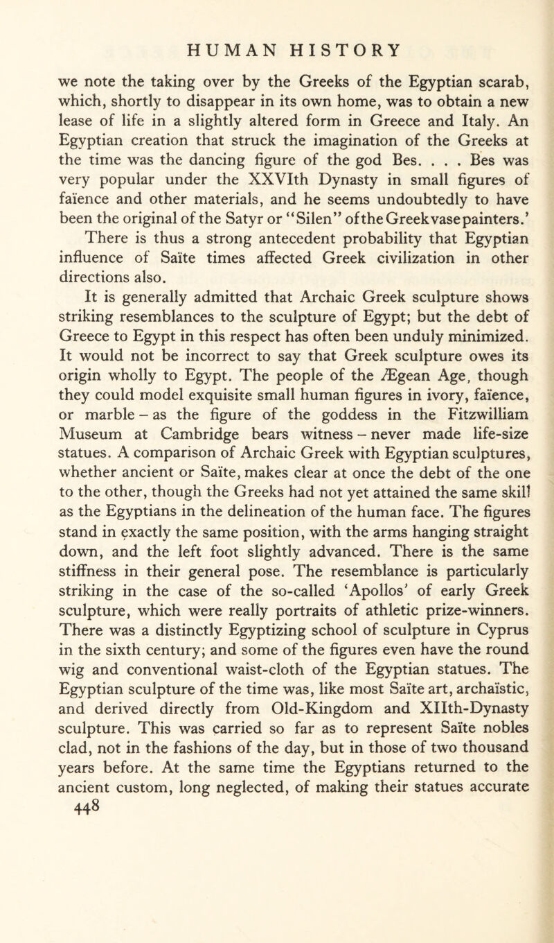 we note the taking over by the Greeks of the Egyptian scarab, which, shortly to disappear in its own home, was to obtain a new lease of life in a slightly altered form in Greece and Italy. An Egyptian creation that struck the imagination of the Greeks at the time was the dancing figure of the god Bes. . . . Bes was very popular under the XXVIth Dynasty in small figures of faience and other materials, and he seems undoubtedly to have been the original of the Satyr or “Silen” of the Greek vase painters/ There is thus a strong antecedent probability that Egyptian influence of Saite times affected Greek civilization in other directions also. It is generally admitted that Archaic Greek sculpture shows striking resemblances to the sculpture of Egypt; but the debt of Greece to Egypt in this respect has often been unduly minimized. It would not be incorrect to say that Greek sculpture owes its origin wholly to Egypt. The people of the /Egean Age, though they could model exquisite small human figures in ivory, faience, or marble - as the figure of the goddess in the Fitzwilliam Museum at Cambridge bears witness - never made life-size statues. A comparison of Archaic Greek with Egyptian sculptures, whether ancient or Saite, makes clear at once the debt of the one to the other, though the Greeks had not yet attained the same skill as the Egyptians in the delineation of the human face. The figures stand in exactly the same position, with the arms hanging straight down, and the left foot slightly advanced. There is the same stiffness in their general pose. The resemblance is particularly striking in the case of the so-called ‘Apollos’ of early Greek sculpture, which were really portraits of athletic prize-winners. There was a distinctly Egyptizing school of sculpture in Cyprus in the sixth century; and some of the figures even have the round wig and conventional waist-cloth of the Egyptian statues. The Egyptian sculpture of the time was, like most Saite art, archaistic, and derived directly from Old-Kingdom and XIIth-Dynasty sculpture. This was carried so far as to represent Saite nobles clad, not in the fashions of the day, but in those of two thousand years before. At the same time the Egyptians returned to the ancient custom, long neglected, of making their statues accurate