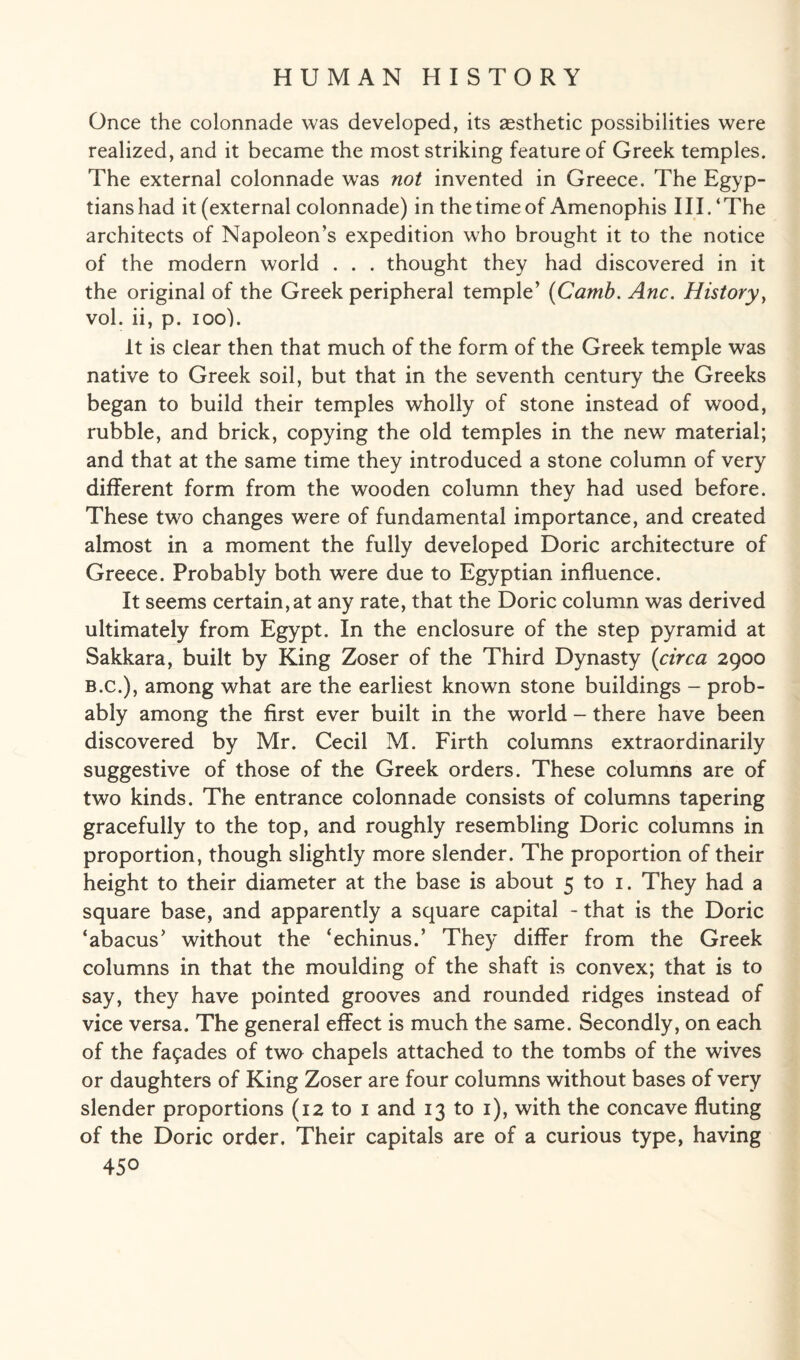 Once the colonnade was developed, its aesthetic possibilities were realized, and it became the most striking feature of Greek temples. The external colonnade was not invented in Greece. The Egyp¬ tians had it (external colonnade) in the time of Amenophis III.‘The architects of Napoleon’s expedition who brought it to the notice of the modern world . . . thought they had discovered in it the original of the Greek peripheral temple’ (Carnb. Anc. History, vol. ii, p. ioo). It is clear then that much of the form of the Greek temple was native to Greek soil, but that in the seventh century the Greeks began to build their temples wholly of stone instead of wood, rubble, and brick, copying the old temples in the new material; and that at the same time they introduced a stone column of very different form from the wooden column they had used before. These two changes were of fundamental importance, and created almost in a moment the fully developed Doric architecture of Greece. Probably both were due to Egyptian influence. It seems certain,at any rate, that the Doric column was derived ultimately from Egypt. In the enclosure of the step pyramid at Sakkara, built by King Zoser of the Third Dynasty {circa 2900 b.c.), among what are the earliest known stone buildings - prob¬ ably among the first ever built in the world - there have been discovered by Mr. Cecil M. Firth columns extraordinarily suggestive of those of the Greek orders. These columns are of two kinds. The entrance colonnade consists of columns tapering gracefully to the top, and roughly resembling Doric columns in proportion, though slightly more slender. The proportion of their height to their diameter at the base is about 5 to 1. They had a square base, and apparently a square capital - that is the Doric ‘abacus’ without the ‘echinus.’ They differ from the Greek columns in that the moulding of the shaft is convex; that is to say, they have pointed grooves and rounded ridges instead of vice versa. The general effect is much the same. Secondly, on each of the facades of two chapels attached to the tombs of the wives or daughters of King Zoser are four columns without bases of very slender proportions (12 to 1 and 13 to 1), with the concave fluting of the Doric order. Their capitals are of a curious type, having