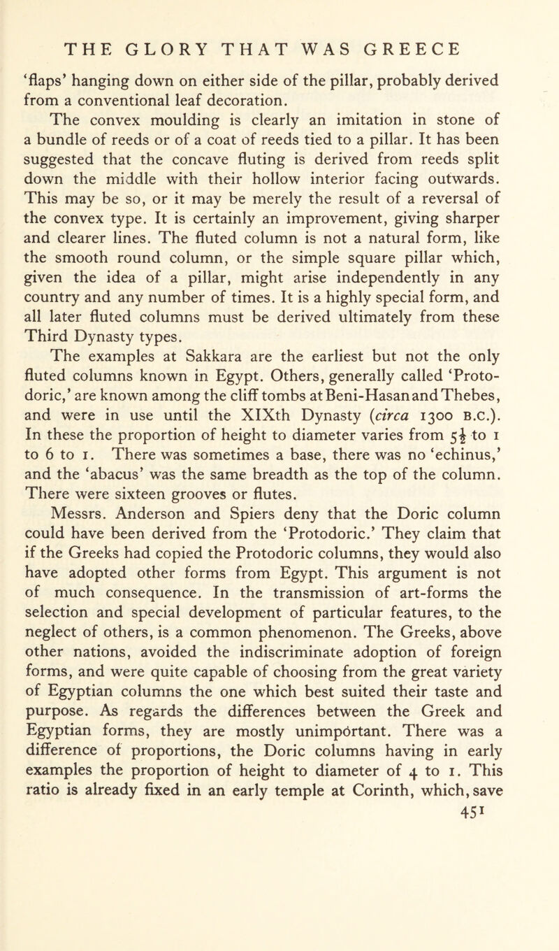 ‘flaps’ hanging down on either side of the pillar, probably derived from a conventional leaf decoration. The convex moulding is clearly an imitation in stone of a bundle of reeds or of a coat of reeds tied to a pillar. It has been suggested that the concave fluting is derived from reeds split down the middle with their hollow interior facing outwards. This may be so, or it may be merely the result of a reversal of the convex type. It is certainly an improvement, giving sharper and clearer lines. The fluted column is not a natural form, like the smooth round column, or the simple square pillar which, given the idea of a pillar, might arise independently in any country and any number of times. It is a highly special form, and all later fluted columns must be derived ultimately from these Third Dynasty types. The examples at Sakkara are the earliest but not the only fluted columns known in Egypt. Others, generally called ‘Proto¬ doric,’ are known among the cliff tombs at Beni-Hasanand Thebes, and were in use until the XIXth Dynasty (circa 1300 B.c.). In these the proportion of height to diameter varies from 5^ to 1 to 6 to 1. There was sometimes a base, there was no ‘echinus,’ and the ‘abacus’ was the same breadth as the top of the column. There were sixteen grooves or flutes. Messrs. Anderson and Spiers deny that the Doric column could have been derived from the ‘Protodoric.’ They claim that if the Greeks had copied the Protodoric columns, they would also have adopted other forms from Egypt. This argument is not of much consequence. In the transmission of art-forms the selection and special development of particular features, to the neglect of others, is a common phenomenon. The Greeks, above other nations, avoided the indiscriminate adoption of foreign forms, and were quite capable of choosing from the great variety of Egyptian columns the one which best suited their taste and purpose. As regards the differences between the Greek and Egyptian forms, they are mostly unimportant. There was a difference of proportions, the Doric columns having in early examples the proportion of height to diameter of 4 to 1. This ratio is already fixed in an early temple at Corinth, which, save