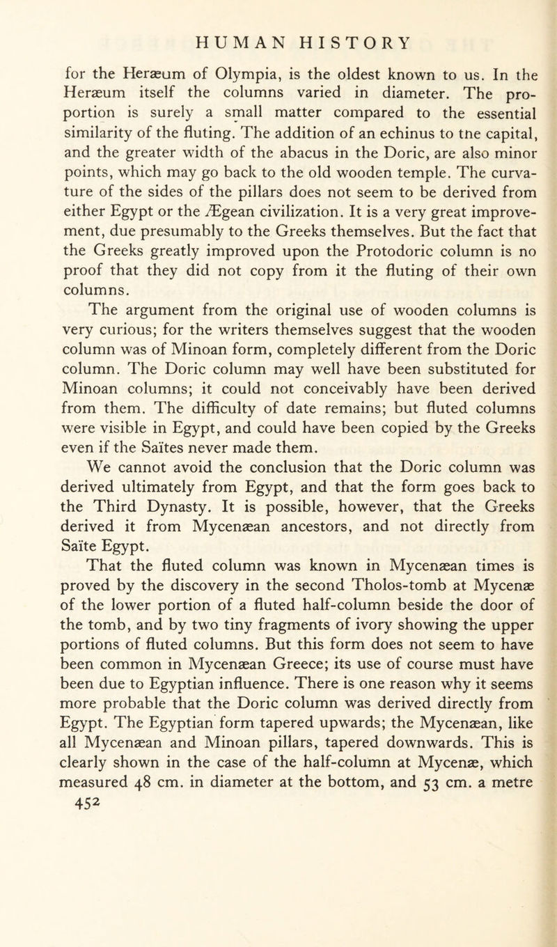 for the Heraeum of Olympia, is the oldest known to us. In the Heraeum itself the columns varied in diameter. The pro¬ portion is surely a small matter compared to the essential similarity of the fluting. The addition of an echinus to tne capital, and the greater width of the abacus in the Doric, are also minor points, which may go back to the old wooden temple. The curva¬ ture of the sides of the pillars does not seem to be derived from either Egypt or the ^Tgean civilization. It is a very great improve¬ ment, due presumably to the Greeks themselves. But the fact that the Greeks greatly improved upon the Protodoric column is no proof that they did not copy from it the fluting of their own columns. The argument from the original use of wooden columns is very curious; for the writers themselves suggest that the wooden column was of Minoan form, completely different from the Doric column. The Doric column may well have been substituted for Minoan columns; it could not conceivably have been derived from them. The difficulty of date remains; but fluted columns were visible in Egypt, and could have been copied by the Greeks even if the Saites never made them. We cannot avoid the conclusion that the Doric column was derived ultimately from Egypt, and that the form goes back to the Third Dynasty. It is possible, however, that the Greeks derived it from Mycenaean ancestors, and not directly from Saite Egypt. That the fluted column was known in Mycenaean times is proved by the discovery in the second Tholos-tomb at Mycenae of the lower portion of a fluted half-column beside the door of the tomb, and by two tiny fragments of ivory showing the upper portions of fluted columns. But this form does not seem to have been common in Mycenaean Greece; its use of course must have been due to Egyptian influence. There is one reason why it seems more probable that the Doric column was derived directly from Egypt. The Egyptian form tapered upwards; the Mycenaean, like all Mycenaean and Minoan pillars, tapered downwards. This is clearly shown in the case of the half-column at Mycenae, which measured 48 cm. in diameter at the bottom, and 53 cm. a metre