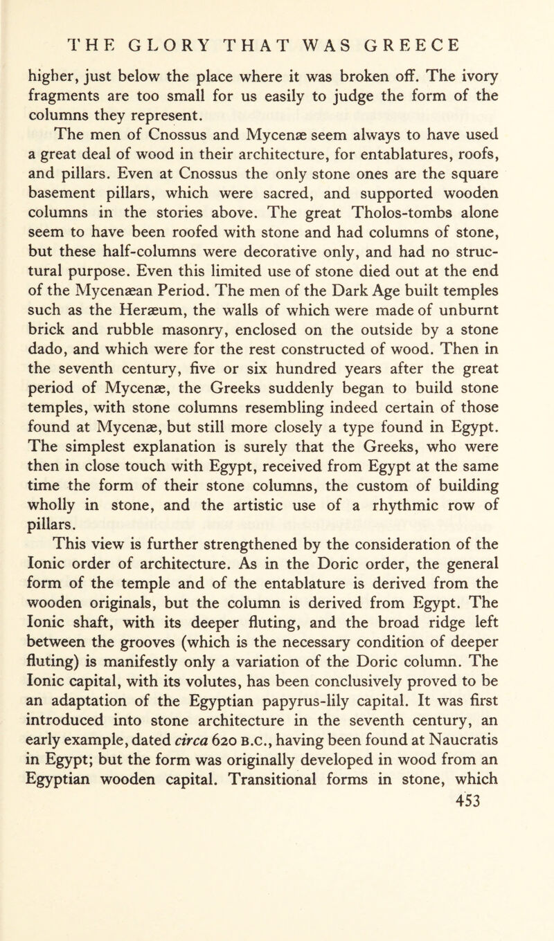 higher, just below the place where it was broken off. The ivory fragments are too small for us easily to judge the form of the columns they represent. The men of Cnossus and Mycenae seem always to have used a great deal of wood in their architecture, for entablatures, roofs, and pillars. Even at Cnossus the only stone ones are the square basement pillars, which were sacred, and supported wooden columns in the stories above. The great Tholos-tombs alone seem to have been roofed with stone and had columns of stone, but these half-columns were decorative only, and had no struc¬ tural purpose. Even this limited use of stone died out at the end of the Mycenaean Period. The men of the Dark Age built temples such as the Heraeum, the walls of which were made of unburnt brick and rubble masonry, enclosed on the outside by a stone dado, and which were for the rest constructed of wood. Then in the seventh century, five or six hundred years after the great period of Mycenae, the Greeks suddenly began to build stone temples, with stone columns resembling indeed certain of those found at Mycenae, but still more closely a type found in Egypt. The simplest explanation is surely that the Greeks, who were then in close touch with Egypt, received from Egypt at the same time the form of their stone columns, the custom of building wholly in stone, and the artistic use of a rhythmic row of pillars. This view is further strengthened by the consideration of the Ionic order of architecture. As in the Doric order, the general form of the temple and of the entablature is derived from the wooden originals, but the column is derived from Egypt. The Ionic shaft, with its deeper fluting, and the broad ridge left between the grooves (which is the necessary condition of deeper fluting) is manifestly only a variation of the Doric column. The Ionic capital, with its volutes, has been conclusively proved to be an adaptation of the Egyptian papyrus-lily capital. It was first introduced into stone architecture in the seventh century, an early example, dated circa 620 B.c., having been found at Naucratis in Egypt; but the form was originally developed in wood from an Egyptian wooden capital. Transitional forms in stone, which