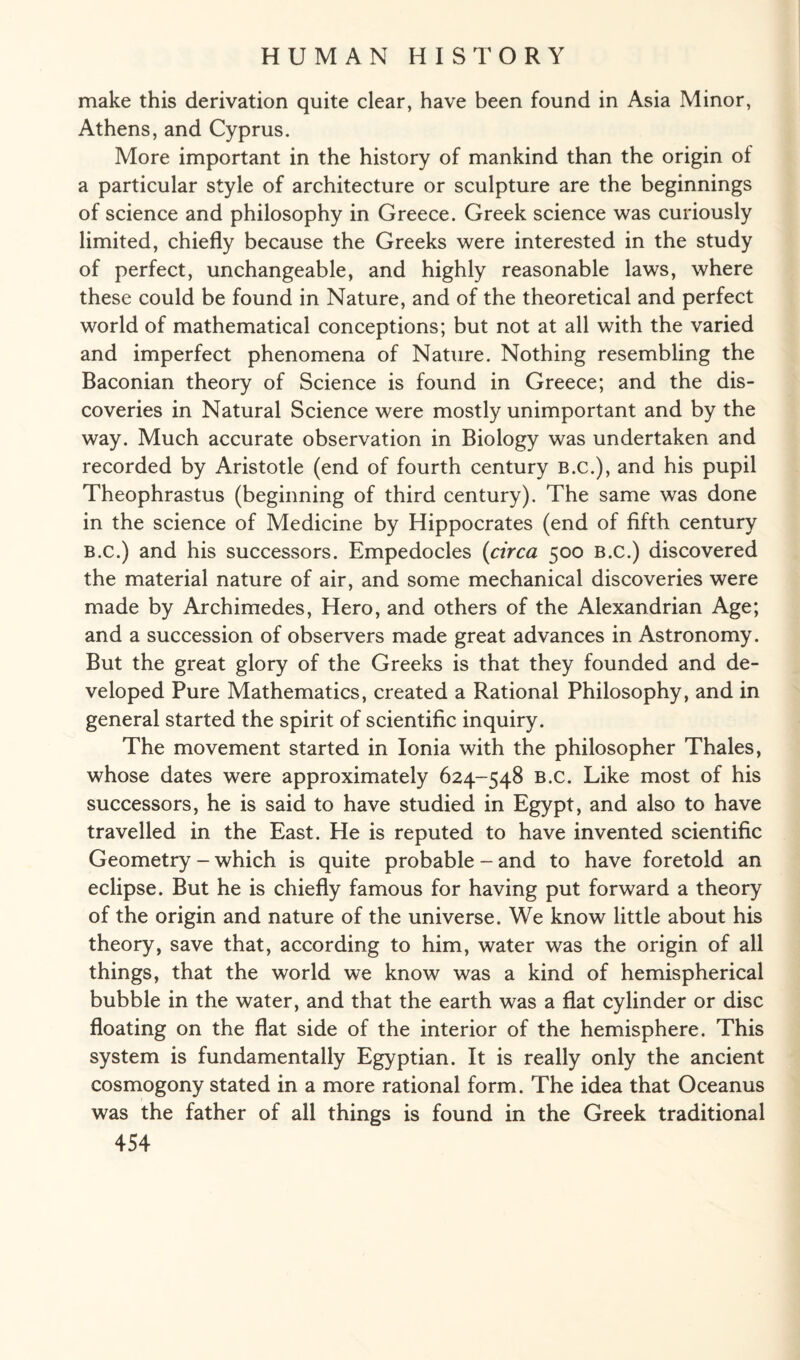 make this derivation quite clear, have been found in Asia Minor, Athens, and Cyprus. More important in the history of mankind than the origin of a particular style of architecture or sculpture are the beginnings of science and philosophy in Greece. Greek science was curiously limited, chiefly because the Greeks were interested in the study of perfect, unchangeable, and highly reasonable laws, where these could be found in Nature, and of the theoretical and perfect world of mathematical conceptions; but not at all with the varied and imperfect phenomena of Nature. Nothing resembling the Baconian theory of Science is found in Greece; and the dis¬ coveries in Natural Science were mostly unimportant and by the way. Much accurate observation in Biology was undertaken and recorded by Aristotle (end of fourth century B.C.), and his pupil Theophrastus (beginning of third century). The same was done in the science of Medicine by Hippocrates (end of fifth century B.c.) and his successors. Empedocles (circa 500 B.c.) discovered the material nature of air, and some mechanical discoveries were made by Archimedes, Hero, and others of the Alexandrian Age; and a succession of observers made great advances in Astronomy. But the great glory of the Greeks is that they founded and de¬ veloped Pure Mathematics, created a Rational Philosophy, and in general started the spirit of scientific inquiry. The movement started in Ionia with the philosopher Thales, whose dates were approximately 624-548 B.c. Like most of his successors, he is said to have studied in Egypt, and also to have travelled in the East. He is reputed to have invented scientific Geometry - which is quite probable - and to have foretold an eclipse. But he is chiefly famous for having put forward a theory of the origin and nature of the universe. We know little about his theory, save that, according to him, water was the origin of all things, that the world we know was a kind of hemispherical bubble in the water, and that the earth was a flat cylinder or disc floating on the flat side of the interior of the hemisphere. This system is fundamentally Egyptian. It is really only the ancient cosmogony stated in a more rational form. The idea that Oceanus was the father of all things is found in the Greek traditional
