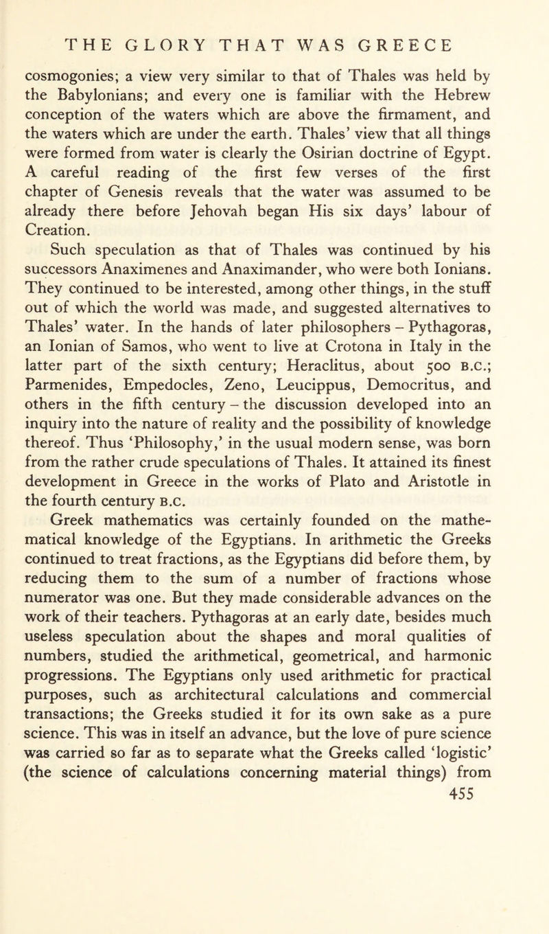 cosmogonies; a view very similar to that of Thales was held by the Babylonians; and every one is familiar with the Hebrew conception of the waters which are above the firmament, and the waters which are under the earth. Thales' view that all things were formed from water is clearly the Osirian doctrine of Egypt. A careful reading of the first few verses of the first chapter of Genesis reveals that the water was assumed to be already there before Jehovah began His six days’ labour of Creation. Such speculation as that of Thales was continued by his successors Anaximenes and Anaximander, who were both Ionians. They continued to be interested, among other things, in the stuff out of which the world was made, and suggested alternatives to Thales’ water. In the hands of later philosophers - Pythagoras, an Ionian of Samos, who went to live at Crotona in Italy in the latter part of the sixth century; Heraclitus, about 500 B.C.; Parmenides, Empedocles, Zeno, Leucippus, Democritus, and others in the fifth century - the discussion developed into an inquiry into the nature of reality and the possibility of knowledge thereof. Thus ‘Philosophy,’ in the usual modern sense, was born from the rather crude speculations of Thales. It attained its finest development in Greece in the works of Plato and Aristotle in the fourth century b.c. Greek mathematics was certainly founded on the mathe¬ matical knowledge of the Egyptians. In arithmetic the Greeks continued to treat fractions, as the Egyptians did before them, by reducing them to the sum of a number of fractions whose numerator was one. But they made considerable advances on the work of their teachers. Pythagoras at an early date, besides much useless speculation about the shapes and moral qualities of numbers, studied the arithmetical, geometrical, and harmonic progressions. The Egyptians only used arithmetic for practical purposes, such as architectural calculations and commercial transactions; the Greeks studied it for its own sake as a pure science. This was in itself an advance, but the love of pure science was carried so far as to separate what the Greeks called ‘logistic’ (the science of calculations concerning material things) from