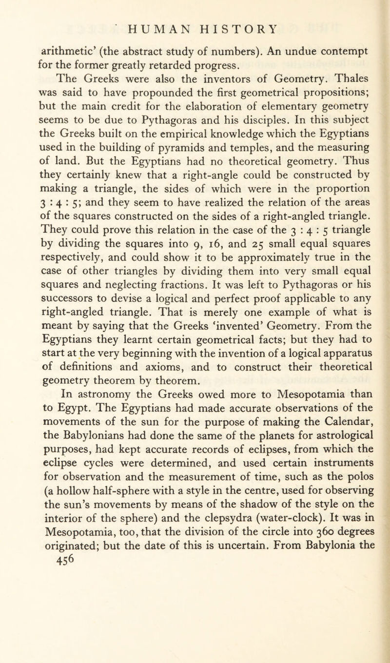 arithmetic’ (the abstract study of numbers). An undue contempt for the former greatly retarded progress. The Greeks were also the inventors of Geometry. Thales was said to have propounded the first geometrical propositions; but the main credit for the elaboration of elementary geometry seems to be due to Pythagoras and his disciples. In this subject the Greeks built on the empirical knowledge which the Egyptians used in the building of pyramids and temples, and the measuring of land. But the Egyptians had no theoretical geometry. Thus they certainly knew that a right-angle could be constructed by making a triangle, the sides of which were in the proportion 3 .‘4:5; and they seem to have realized the relation of the areas of the squares constructed on the sides of a right-angled triangle. They could prove this relation in the case of the 3:4:5 triangle by dividing the squares into 9, 16, and 25 small equal squares respectively, and could show it to be approximately true in the case of other triangles by dividing them into very small equal squares and neglecting fractions. It was left to Pythagoras or his successors to devise a logical and perfect proof applicable to any right-angled triangle. That is merely one example of what is meant by saying that the Greeks ‘invented’ Geometry. From the Egyptians they learnt certain geometrical facts; but they had to start at the very beginning with the invention of a logical apparatus of definitions and axioms, and to construct their theoretical geometry theorem by theorem. In astronomy the Greeks owed more to Mesopotamia than to Egypt. The Egyptians had made accurate observations of the movements of the sun for the purpose of making the Calendar, the Babylonians had done the same of the planets for astrological purposes, had kept accurate records of eclipses, from which the eclipse cycles were determined, and used certain instruments for observation and the measurement of time, such as the polos (a hollow half-sphere with a style in the centre, used for observing the sun’s movements by means of the shadow of the style on the interior of the sphere) and the clepsydra (water-clock). It was in Mesopotamia, too, that the division of the circle into 360 degrees originated; but the date of this is uncertain. From Babylonia the
