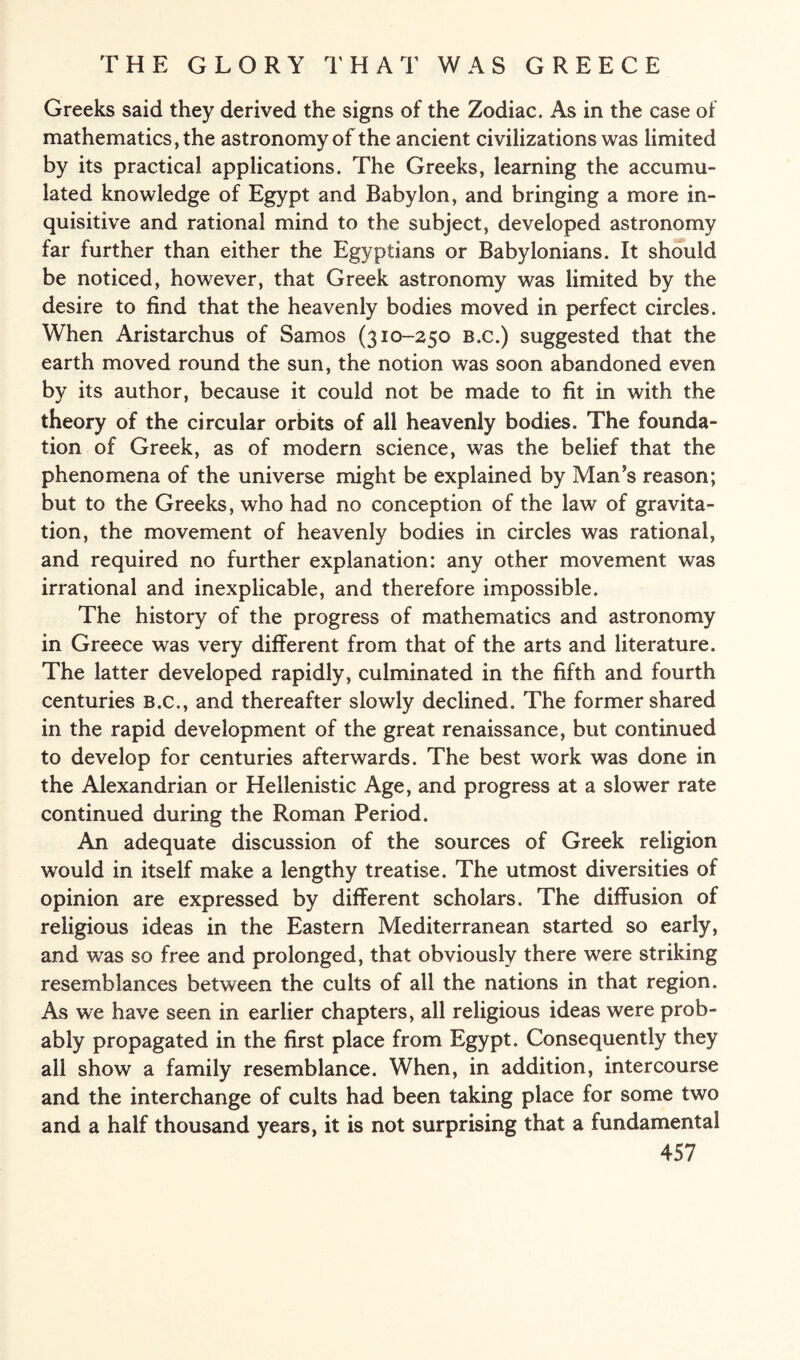 Greeks said they derived the signs of the Zodiac. As in the case of mathematics, the astronomy of the ancient civilizations was limited by its practical applications. The Greeks, learning the accumu¬ lated knowledge of Egypt and Babylon, and bringing a more in¬ quisitive and rational mind to the subject, developed astronomy far further than either the Egyptians or Babylonians. It should be noticed, however, that Greek astronomy was limited by the desire to find that the heavenly bodies moved in perfect circles. When Aristarchus of Samos (310-250 B.c.) suggested that the earth moved round the sun, the notion was soon abandoned even by its author, because it could not be made to fit in with the theory of the circular orbits of all heavenly bodies. The founda¬ tion of Greek, as of modern science, was the belief that the phenomena of the universe might be explained by Man’s reason; but to the Greeks, who had no conception of the law of gravita¬ tion, the movement of heavenly bodies in circles was rational, and required no further explanation: any other movement was irrational and inexplicable, and therefore impossible. The history of the progress of mathematics and astronomy in Greece was very different from that of the arts and literature. The latter developed rapidly, culminated in the fifth and fourth centuries b.c., and thereafter slowly declined. The former shared in the rapid development of the great renaissance, but continued to develop for centuries afterwards. The best work was done in the Alexandrian or Hellenistic Age, and progress at a slower rate continued during the Roman Period. An adequate discussion of the sources of Greek religion wrould in itself make a lengthy treatise. The utmost diversities of opinion are expressed by different scholars. The diffusion of religious ideas in the Eastern Mediterranean started so early, and was so free and prolonged, that obviously there were striking resemblances between the cults of all the nations in that region. As we have seen in earlier chapters, all religious ideas were prob¬ ably propagated in the first place from Egypt. Consequently they all show a family resemblance. When, in addition, intercourse and the interchange of cults had been taking place for some two and a half thousand years, it is not surprising that a fundamental