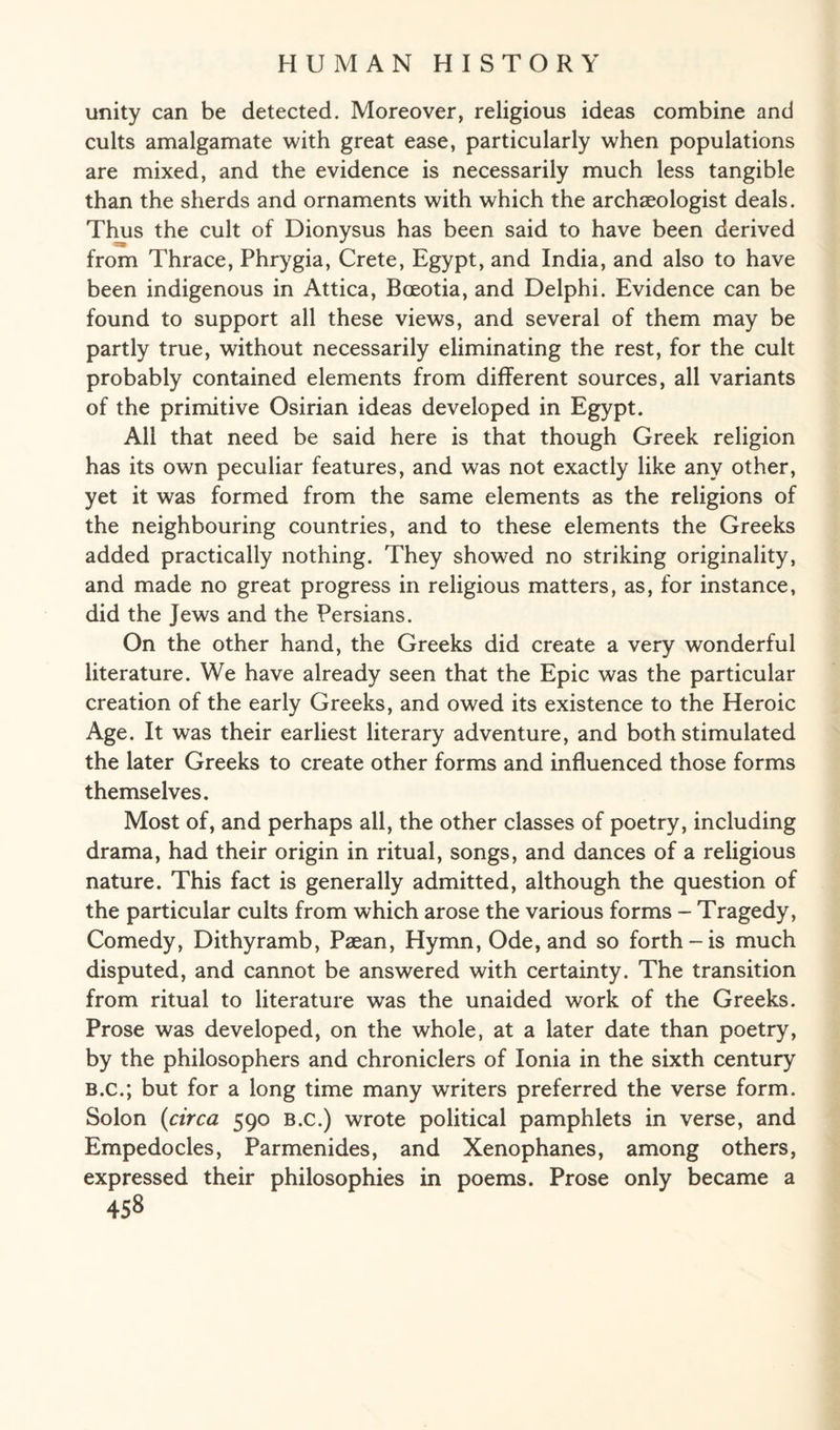 unity can be detected. Moreover, religious ideas combine and cults amalgamate with great ease, particularly when populations are mixed, and the evidence is necessarily much less tangible than the sherds and ornaments with which the archaeologist deals. Thus the cult of Dionysus has been said to have been derived from Thrace, Phrygia, Crete, Egypt, and India, and also to have been indigenous in Attica, Bceotia, and Delphi. Evidence can be found to support all these views, and several of them may be partly true, without necessarily eliminating the rest, for the cult probably contained elements from different sources, all variants of the primitive Osirian ideas developed in Egypt. All that need be said here is that though Greek religion has its own peculiar features, and was not exactly like any other, yet it was formed from the same elements as the religions of the neighbouring countries, and to these elements the Greeks added practically nothing. They showed no striking originality, and made no great progress in religious matters, as, for instance, did the Jews and the Persians. On the other hand, the Greeks did create a very wonderful literature. We have already seen that the Epic was the particular creation of the early Greeks, and owed its existence to the Heroic Age. It was their earliest literary adventure, and both stimulated the later Greeks to create other forms and influenced those forms themselves. Most of, and perhaps all, the other classes of poetry, including drama, had their origin in ritual, songs, and dances of a religious nature. This fact is generally admitted, although the question of the particular cults from which arose the various forms - Tragedy, Comedy, Dithyramb, Paean, Hymn, Ode, and so forth-is much disputed, and cannot be answered with certainty. The transition from ritual to literature was the unaided work of the Greeks. Prose was developed, on the whole, at a later date than poetry, by the philosophers and chroniclers of Ionia in the sixth century b.c.; but for a long time many writers preferred the verse form. Solon {circa 590 b.c.) wrote political pamphlets in verse, and Empedocles, Parmenides, and Xenophanes, among others, expressed their philosophies in poems. Prose only became a