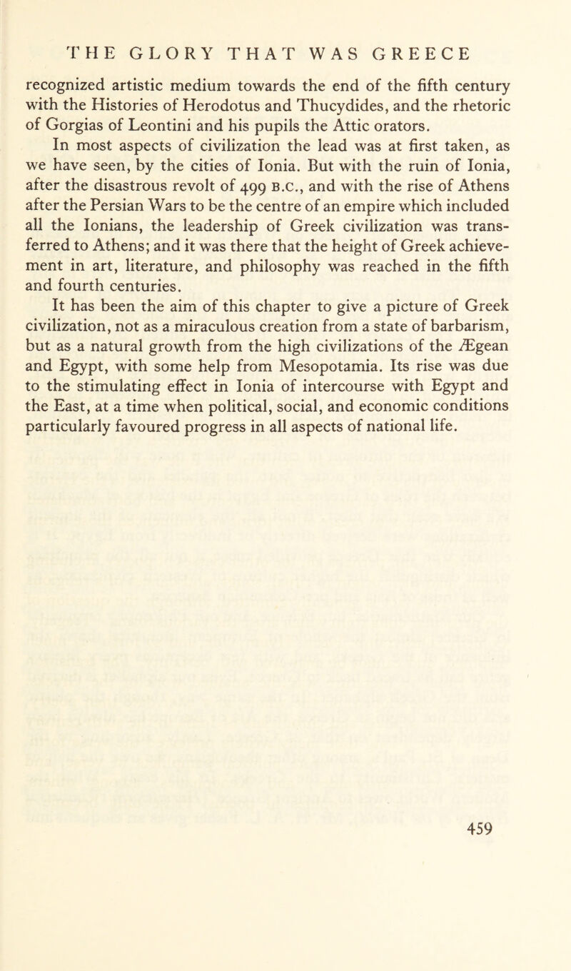 recognized artistic medium towards the end of the fifth century with the Histories of Herodotus and Thucydides, and the rhetoric of Gorgias of Leontini and his pupils the Attic orators. In most aspects of civilization the lead was at first taken, as we have seen, by the cities of Ionia. But with the ruin of Ionia, after the disastrous revolt of 499 b.c., and with the rise of Athens after the Persian Wars to be the centre of an empire which included all the Ionians, the leadership of Greek civilization was trans¬ ferred to Athens; and it was there that the height of Greek achieve¬ ment in art, literature, and philosophy was reached in the fifth and fourth centuries. It has been the aim of this chapter to give a picture of Greek civilization, not as a miraculous creation from a state of barbarism, but as a natural growth from the high civilizations of the /Egean and Egypt, with some help from Mesopotamia. Its rise was due to the stimulating effect in Ionia of intercourse with Egypt and the East, at a time when political, social, and economic conditions particularly favoured progress in all aspects of national life.