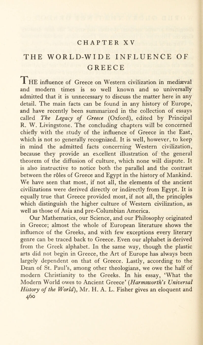 CHAPTER XV THE WORLD-WIDE INFLUENCE OF GREECE The influence of Greece on Western civilization in mediaeval and modern times is so well known and so universally admitted that it is unnecessary to discuss the matter here in any detail. The main facts can be found in any history of Europe, and have recently been summarized in the collection of essays called The Legacy of Greece (Oxford), edited by Principal R. W. Livingstone. The concluding chapters will be concerned chiefly with the study of the influence of Greece in the East, which is not so generally recognized. It is well, however, to keep in mind the admitted facts concerning Western civilization, because they provide an excellent illustration of the general theorem of the diffusion of culture, which none will dispute. It is also instructive to notice both the parallel and the contrast between the roles of Greece and Egypt in the history of Mankind. We have seen that most, if not all, the elements of the ancient civilizations were derived directly or indirectly from Egypt. It is equally true that Greece provided most, if not all, the principles which distinguish the higher culture of Western civilization, as well as those of Asia and pre-Columbian America. Our Mathematics, our Science, and our Philosophy originated in Greece; almost the whole of European literature shows the influence of the Greeks, and with few exceptions every literary genre can be traced back to Greece. Even our alphabet is derived from the Greek alphabet. In the same way, though the plastic arts did not begin in Greece, the Art of Europe has always been largely dependent on that of Greece. Lastly, according to the Dean of St. Paul’s, among other theologians, we owe the half of modern Christianity to the Greeks. In his essay, ‘What the Modern World owes to Ancient Greece’ (Harmszvorth’s Universal History of the World), Mr. H. A. L. Fisher gives an eloquent and