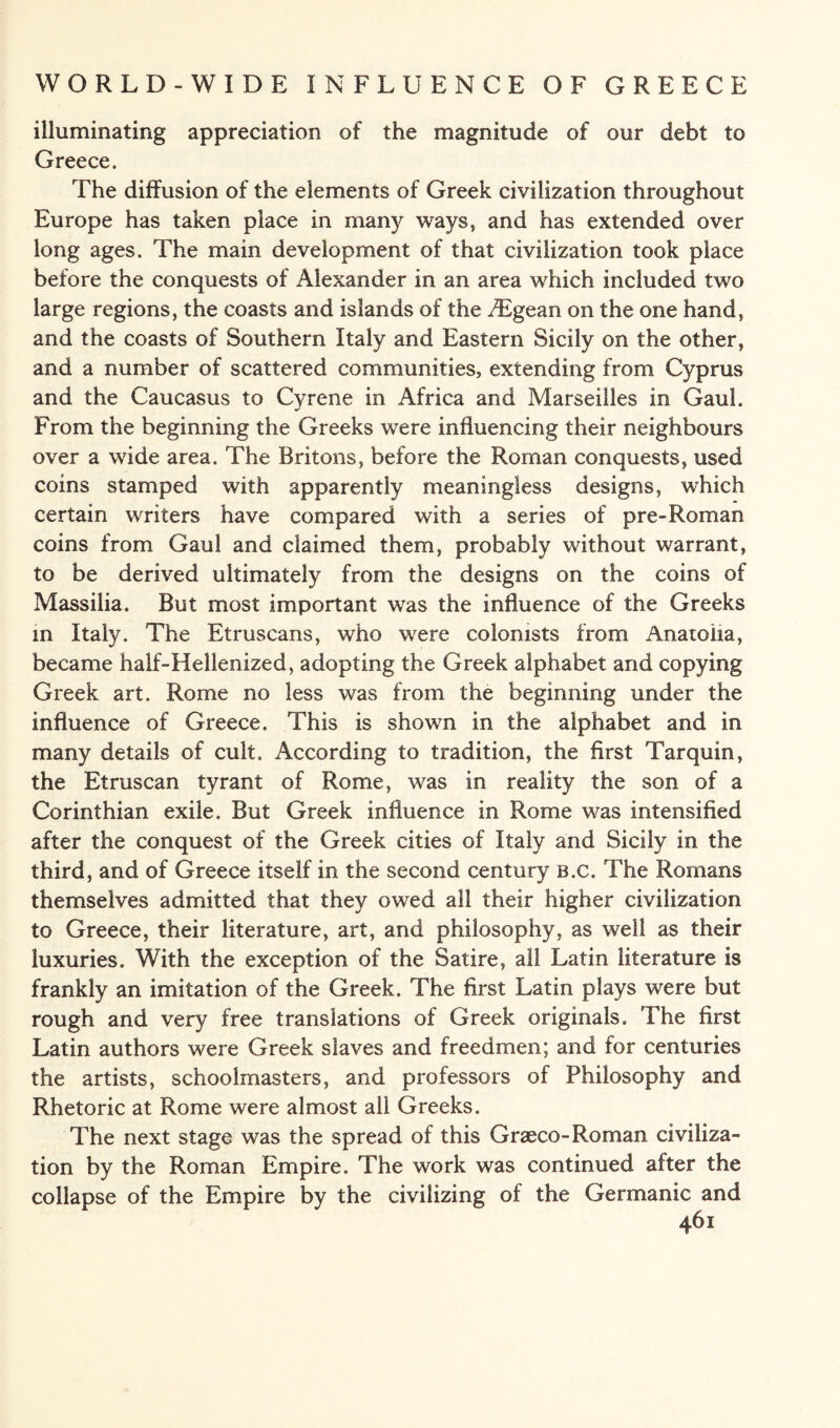 illuminating appreciation of the magnitude of our debt to Greece. The diffusion of the elements of Greek civilization throughout Europe has taken place in many ways, and has extended over long ages. The main development of that civilization took place before the conquests of Alexander in an area which included two large regions, the coasts and islands of the /Egean on the one hand, and the coasts of Southern Italy and Eastern Sicily on the other, and a number of scattered communities, extending from Cyprus and the Caucasus to Cyrene in Africa and Marseilles in Gaul. From the beginning the Greeks were influencing their neighbours over a wide area. The Britons, before the Roman conquests, used coins stamped with apparently meaningless designs, which certain writers have compared with a series of pre-Roman coins from Gaul and claimed them, probably without warrant, to be derived ultimately from the designs on the coins of Massilia. But most important was the influence of the Greeks in Italy. The Etruscans, who were colonists from Anatolia, became half-Hellenized, adopting the Greek alphabet and copying Greek art. Rome no less was from the beginning under the influence of Greece. This is shown in the alphabet and in many details of cult. According to tradition, the first Tarquin, the Etruscan tyrant of Rome, was in reality the son of a Corinthian exile. But Greek influence in Rome was intensified after the conquest of the Greek cities of Italy and Sicily in the third, and of Greece itself in the second century b.c. The Romans themselves admitted that they owed all their higher civilization to Greece, their literature, art, and philosophy, as well as their luxuries. With the exception of the Satire, all Latin literature is frankly an imitation of the Greek. The first Latin plays were but rough and very free translations of Greek originals. The first Latin authors were Greek slaves and freedmen; and for centuries the artists, schoolmasters, and professors of Philosophy and Rhetoric at Rome were almost all Greeks. The next stage was the spread of this Graeco-Roman civiliza¬ tion by the Roman Empire. The work was continued after the collapse of the Empire by the civilizing of the Germanic and 46 i