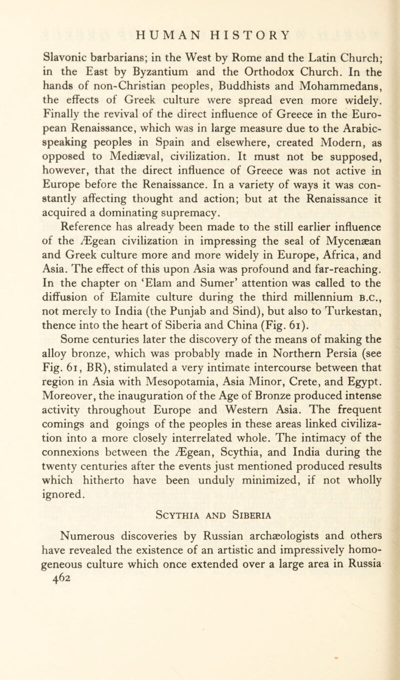 Slavonic barbarians; in the West by Rome and the Latin Church; in the East by Byzantium and the Orthodox Church. In the hands of non-Christian peoples, Buddhists and Mohammedans, the effects of Greek culture were spread even more widely. Finally the revival of the direct influence of Greece in the Euro¬ pean Renaissance, which was in large measure due to the Arabic¬ speaking peoples in Spain and elsewhere, created Modern, as opposed to Mediaeval, civilization. It must not be supposed, however, that the direct influence of Greece was not active in Europe before the Renaissance. In a variety of ways it was con¬ stantly affecting thought and action; but at the Renaissance it acquired a dominating supremacy. Reference has already been made to the still earlier influence of the /Egean civilization in impressing the seal of Mycenaean and Greek culture more and more widely in Europe, Africa, and Asia. The effect of this upon Asia was profound and far-reaching. In the chapter on ‘Elam and Sumer’ attention was called to the diffusion of Elamite culture during the third millennium B.c., not merely to India (the Punjab and Sind), but also to Turkestan, thence into the heart of Siberia and China (Fig. 61). Some centuries later the discovery of the means of making the alloy bronze, which was probably made in Northern Persia (see Fig. 61, BR), stimulated a very intimate intercourse between that region in Asia with Mesopotamia, Asia Minor, Crete, and Egypt. Moreover, the inauguration of the Age of Bronze produced intense activity throughout Europe and Western Asia. The frequent comings and goings of the peoples in these areas linked civiliza¬ tion into a more closely interrelated whole. The intimacy of the connexions between the Aegean, Scythia, and India during the twenty centuries after the events just mentioned produced results which hitherto have been unduly minimized, if not wholly ignored. Scythia and Siberia Numerous discoveries by Russian archaeologists and others have revealed the existence of an artistic and impressively homo¬ geneous culture which once extended over a large area in Russia