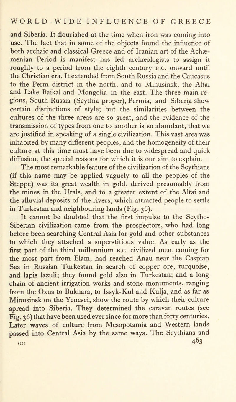 and Siberia. It flourished at the time when iron was coming into use. The fact that in some of the objects found the influence of both archaic and classical Greece and of Iranian art of the Achae- menian Period is manifest has led archaeologists to assign it roughly to a period from the eighth century b.c. onward until the Christian era. It extended from South Russia and the Caucasus to the Perm district in the north, and to Minusinsk, the Altai and Lake Baikal and Mongolia in the east. The three main re¬ gions, South Russia (Scythia proper), Permia, and Siberia show certain distinctions of style; but the similarities between the cultures of the three areas are so great, and the evidence of the transmission of types from one to another is so abundant, that we are justified in speaking of a single civilization. This vast area was inhabited by many different peoples, and the homogeneity of their culture at this time must have been due to widespread and quick diffusion, the special reasons for which it is our aim to explain. The most remarkable feature of the civilization of the Scythians (if this name may be applied vaguely to all the peoples of the Steppe) was its great wealth in gold, derived presumably from the mines in the Urals, and to a greater extent of the Altai and the alluvial deposits of the rivers, which attracted people to settle in Turkestan and neighbouring lands (Fig. 36). It cannot be doubted that the first impulse to the Scytho- Siberian civilization came from the prospectors, who had long before been searching Central Asia for gold and other substances to which they attached a superstitious value. As early as the first part of the third millennium B.c. civilized men, coming for the most part from Elam, had reached Anau near the Caspian Sea in Russian Turkestan in search of copper ore, turquoise, and lapis lazuli; they found gold also in Turkestan; and a long chain of ancient irrigation works and stone monuments, ranging from the Oxus to Bukhara, to Issyk-Kul and Kulja, and as far as Minusinsk on the Yenesei, show the route by which their culture spread into Siberia. They determined the caravan routes (see Fig. 36) that have been used ever since for more than forty centuries. Later waves of culture from Mesopotamia and Western lands passed into Central Asia by the same ways. The Scythians and GG