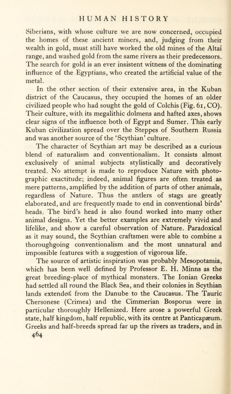 Siberians, with whose culture we are now concerned, occupied the homes of these ancient miners, and, judging from their wealth in gold, must still have worked the old mines of the Altai range, and washed gold from the same rivers as their predecessors. The search for gold is an ever insistent witness of the dominating influence of the Egyptians, who created the artificial value of the metal. In the other section of their extensive area, in the Kuban district of the Caucasus, they occupied the homes of an older civilized people who had sought the gold of Colchis (Fig. 61, CO). Their culture, with its megalithic dolmens and hafted axes, shows clear signs of the influence both of Egypt and Sumer. This early Kuban civilization spread over the Steppes of Southern Russia and was another source of the ‘Scythian’ culture. The character of Scythian art may be described as a curious blend of naturalism and conventionalism. It consists almost exclusively of animal subjects stylistically and decoratively treated. No attempt is made to reproduce Nature with photo¬ graphic exactitude; indeed, animal figures are often treated as mere patterns, amplified by the addition of parts of other animals, regardless of Nature. Thus the antlers of stags are greatly elaborated, and are frequently made to end in conventional birds’ heads. The bird’s head is also found worked into many other animal designs. Yet the better examples are extremely vivid and lifelike, and show a careful observation of Nature. Paradoxical as it may sound, the Scythian craftsmen were able to combine a thoroughgoing conventionalism and the most unnatural and impossible features with a suggestion of vigorous life. The source of artistic inspiration was probably Mesopotamia, which has been well defined by Professor E. H. Minns as the great breeding-place of mythical monsters. The Ionian Greeks had settled all round the Black Sea, and their colonies in Scythian lands extended from the Danube to the Caucasus. The Tauric Chersonese (Crimea) and the Cimmerian Bosporus were in particular thoroughly Hellenized. Here arose a powerful Greek state, half kingdom, half republic, with its centre at Panticapaeum. Greeks and half-breeds spread far up the rivers as traders, and in