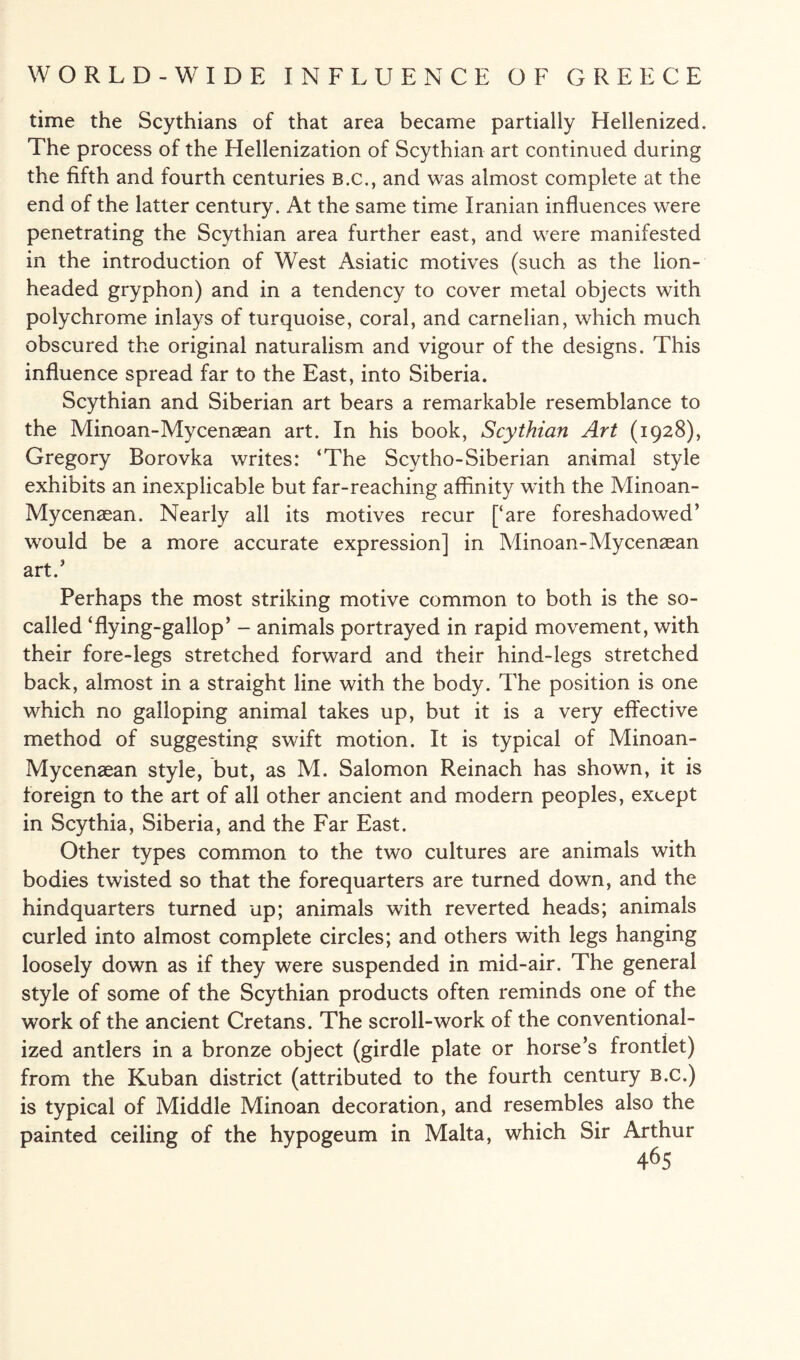 time the Scythians of that area became partially Hellenized. The process of the Hellenization of Scythian art continued during the fifth and fourth centuries B.C., and was almost complete at the end of the latter century. At the same time Iranian influences were penetrating the Scythian area further east, and were manifested in the introduction of West Asiatic motives (such as the lion¬ headed gryphon) and in a tendency to cover metal objects with polychrome inlays of turquoise, coral, and carnelian, which much obscured the original naturalism and vigour of the designs. This influence spread far to the East, into Siberia. Scythian and Siberian art bears a remarkable resemblance to the Minoan-Mycenasan art. In his book, Scythian Art (1928), Gregory Borovka writes: ‘The Scytho-Siberian animal style exhibits an inexplicable but far-reaching affinity with the Minoan- Mycenaean. Nearly all its motives recur [‘are foreshadowed’ would be a more accurate expression] in Minoan-Mycenaean art.’ Perhaps the most striking motive common to both is the so- called ‘flying-gallop’ - animals portrayed in rapid movement, with their fore-legs stretched forward and their hind-legs stretched back, almost in a straight line with the body. The position is one which no galloping animal takes up, but it is a very effective method of suggesting swift motion. It is typical of Minoan- Mycenasan style, but, as M. Salomon Reinach has shown, it is foreign to the art of all other ancient and modern peoples, except in Scythia, Siberia, and the Far East. Other types common to the two cultures are animals with bodies twisted so that the forequarters are turned down, and the hindquarters turned up; animals with reverted heads; animals curled into almost complete circles; and others with legs hanging loosely down as if they were suspended in mid-air. The general style of some of the Scythian products often reminds one of the work of the ancient Cretans. The scroll-work of the conventional¬ ized antlers in a bronze object (girdle plate or horse’s frontlet) from the Kuban district (attributed to the fourth century b.c.) is typical of Middle Minoan decoration, and resembles also the painted ceiling of the hypogeum in Malta, which Sir Arthur