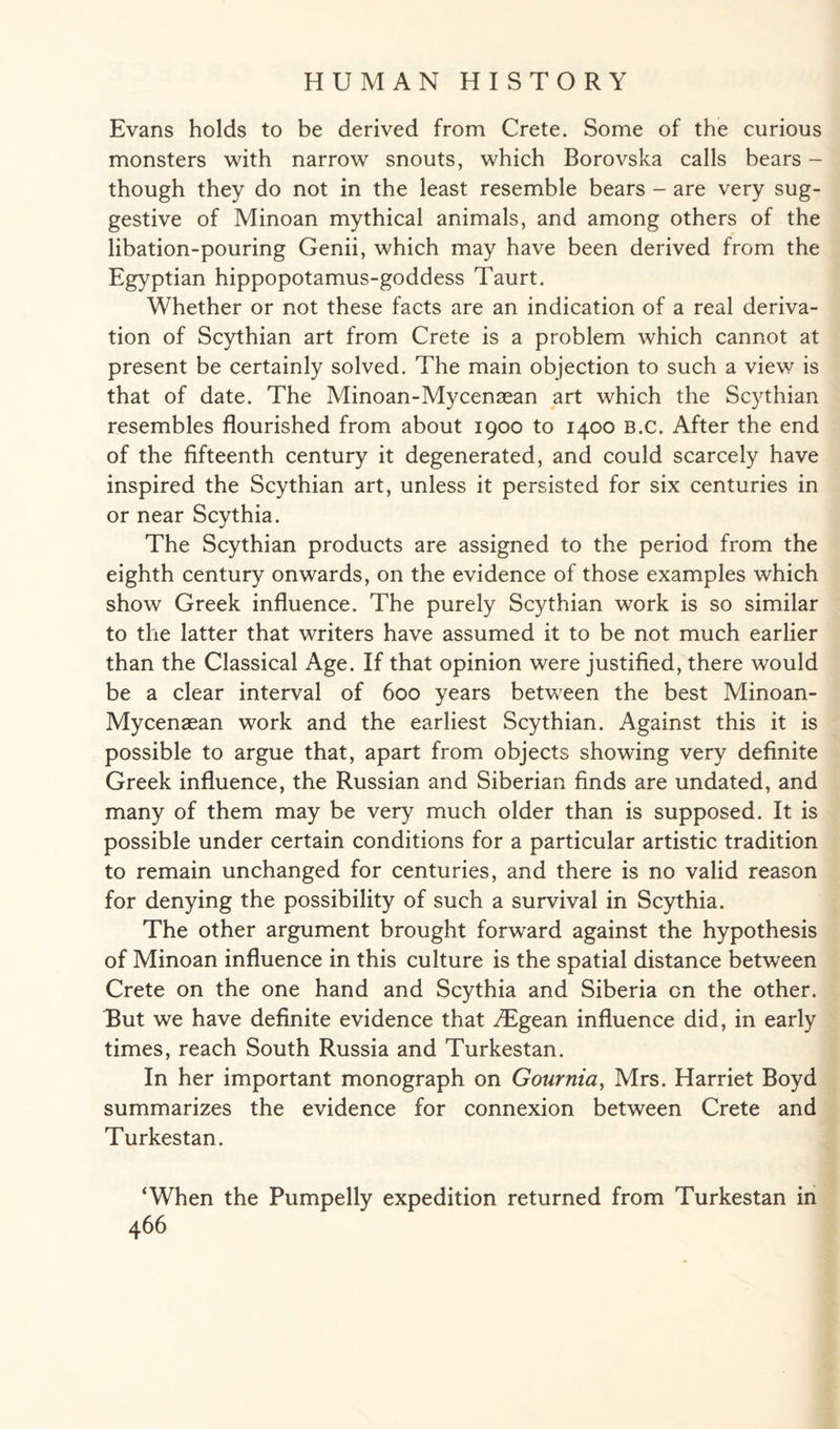 Evans holds to be derived from Crete. Some of the curious monsters with narrow snouts, which Borovska calls bears - though they do not in the least resemble bears - are very sug¬ gestive of Minoan mythical animals, and among others of the libation-pouring Genii, which may have been derived from the Egyptian hippopotamus-goddess Taurt. Whether or not these facts are an indication of a real deriva¬ tion of Scythian art from Crete is a problem which cannot at present be certainly solved. The main objection to such a view is that of date. The Minoan-Mycenaean art which the Scythian resembles flourished from about 1900 to 1400 B.c. After the end of the fifteenth century it degenerated, and could scarcely have inspired the Scythian art, unless it persisted for six centuries in or near Scythia. The Scythian products are assigned to the period from the eighth century onwards, on the evidence of those examples which show Greek influence. The purely Scythian work is so similar to the latter that writers have assumed it to be not much earlier than the Classical Age. If that opinion were justified, there would be a clear interval of 600 years between the best Minoan- Mycenaean work and the earliest Scythian. Against this it is possible to argue that, apart from objects showing very definite Greek influence, the Russian and Siberian finds are undated, and many of them may be very much older than is supposed. It is possible under certain conditions for a particular artistic tradition to remain unchanged for centuries, and there is no valid reason for denying the possibility of such a survival in Scythia. The other argument brought forward against the hypothesis of Minoan influence in this culture is the spatial distance between Crete on the one hand and Scythia and Siberia on the other. But we have definite evidence that ^Egean influence did, in early times, reach South Russia and Turkestan. In her important monograph on Gournia, Mrs. Harriet Boyd summarizes the evidence for connexion between Crete and Turkestan. ‘When the Pumpelly expedition returned from Turkestan in