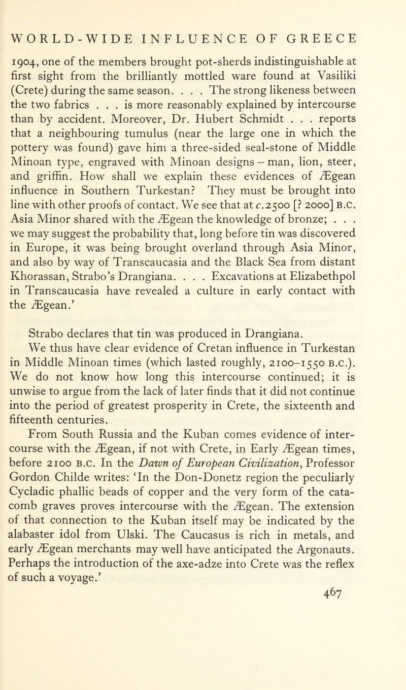 1904, one of the members brought pot-sherds indistinguishable at first sight from the brilliantly mottled ware found at Vasiliki (Crete) during the same season. . . . The strong likeness between the two fabrics ... is more reasonably explained by intercourse than by accident. Moreover, Dr. Hubert Schmidt . . . reports that a neighbouring tumulus (near the large one in which the pottery was found) gave him a three-sided seal-stone of Middle Minoan type, engraved with Minoan designs-man, lion, steer, and griffin. How shall we explain these evidences of /Egean influence in Southern Turkestan? They must be brought into line with other proofs of contact. We see that at c.2500 [? 2000] B.c. Asia Minor shared with the yEgean the knowledge of bronze; . . . we may suggest the probability that, long before tin was discovered in Europe, it was being brought overland through Asia Minor, and also by way of Transcaucasia and the Black Sea from distant Khorassan, Strabo’s Drangiana. . . . Excavations at Elizabethpol in Transcaucasia have revealed a culture in early contact with the ^Egean.’ Strabo declares that tin was produced in Drangiana. We thus have clear evidence of Cretan influence in Turkestan in Middle Minoan times (which lasted roughly, 2100-1550 b.c.). We do not know how long this intercourse continued; it is unwise to argue from the lack of later finds that it did not continue into the period of greatest prosperity in Crete, the sixteenth and fifteenth centuries. From South Russia and the Kuban comes evidence of inter¬ course with the iEgean, if not with Crete, in Early /Egean times, before 2100 B.c. In the Dawn of European Civilization, Professor Gordon Childe writes: ‘In the Don-Donetz region the peculiarly Cycladic phallic beads of copper and the very form of the cata¬ comb graves proves intercourse with the /Egean. The extension of that connection to the Kuban itself may be indicated by the alabaster idol from Ulski. The Caucasus is rich in metals, and early ^Egean merchants may well have anticipated the Argonauts. Perhaps the introduction of the axe-adze into Crete was the reflex of such a voyage.’