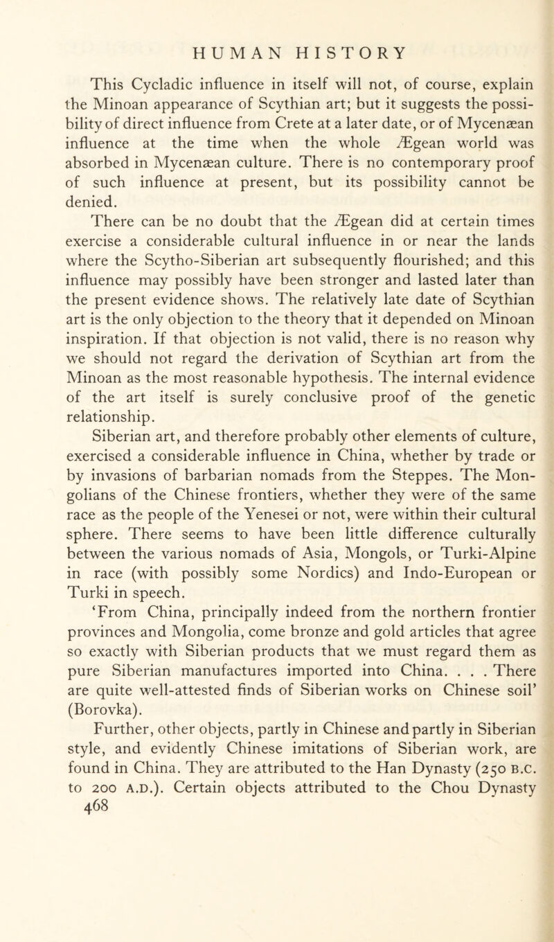 This Cycladic influence in itself will not, of course, explain the Minoan appearance of Scythian art; but it suggests the possi¬ bility of direct influence from Crete at a later date, or of Mycenaean influence at the time when the whole /Egean world was absorbed in Mycenaean culture. There is no contemporary proof of such influence at present, but its possibility cannot be denied. There can be no doubt that the /Egean did at certain times exercise a considerable cultural influence in or near the lands where the Scytho-Siberian art subsequently flourished; and this influence may possibly have been stronger and lasted later than the present evidence shows. The relatively late date of Scythian art is the only objection to the theory that it depended on Minoan inspiration. If that objection is not valid, there is no reason why we should not regard the derivation of Scythian art from the Minoan as the most reasonable hypothesis. The internal evidence of the art itself is surely conclusive proof of the genetic relationship. Siberian art, and therefore probably other elements of culture, exercised a considerable influence in China, whether by trade or by invasions of barbarian nomads from the Steppes. The Mon¬ golians of the Chinese frontiers, whether they were of the same race as the people of the Yenesei or not, were within their cultural sphere. There seems to have been little difference culturally between the various nomads of Asia, Mongols, or Turki-Alpine in race (with possibly some Nordics) and Indo-European or Turki in speech. ‘From China, principally indeed from the northern frontier provinces and Mongolia, come bronze and gold articles that agree so exactly with Siberian products that we must regard them as pure Siberian manufactures imported into China. . . . There are quite well-attested finds of Siberian works on Chinese soil’ (Borovka). Further, other objects, partly in Chinese and partly in Siberian style, and evidently Chinese imitations of Siberian work, are found in China. They are attributed to the Han Dynasty (250 B.c. to 200 A.D.). Certain objects attributed to the Chou Dynasty