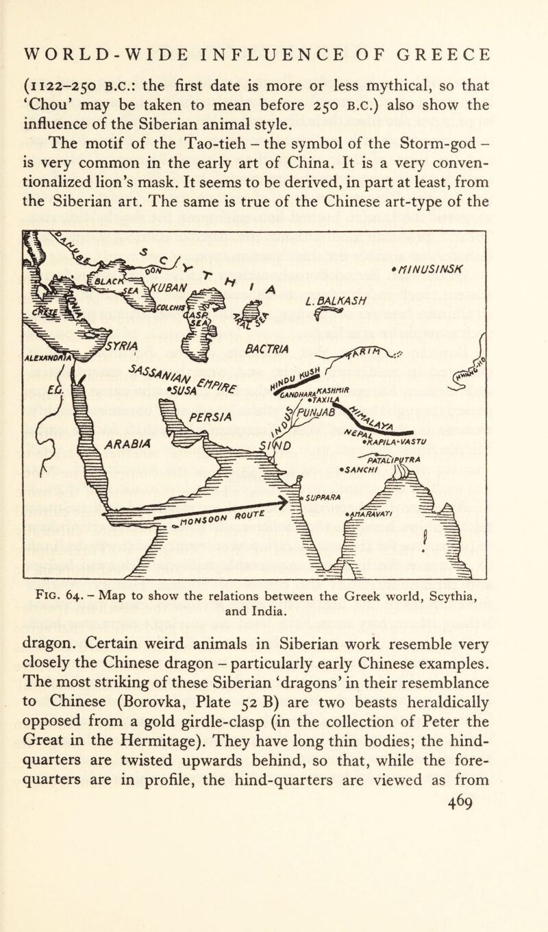 (i 122-250 B.c.: the first date is more or less mythical, so that ‘Chou’ may be taken to mean before 250 b.c.) also show the influence of the Siberian animal style. The motif of the Tao-tieh - the symbol of the Storm-god - is very common in the early art of China. It is a very conven¬ tionalized lion’s mask. It seems to be derived, in part at least, from the Siberian art. The same is true of the Chinese art-type of the Fig. 64. - Map to show the relations between the Greek world, Scythia, and India. dragon. Certain weird animals in Siberian work resemble very closely the Chinese dragon - particularly early Chinese examples. The most striking of these Siberian ‘dragons’ in their resemblance to Chinese (Borovka, Plate 52 B) are two beasts heraldically opposed from a gold girdle-clasp (in the collection of Peter the Great in the Hermitage). They have long thin bodies; the hind¬ quarters are twisted upwards behind, so that, while the fore¬ quarters are in profile, the hind-quarters are viewed as from
