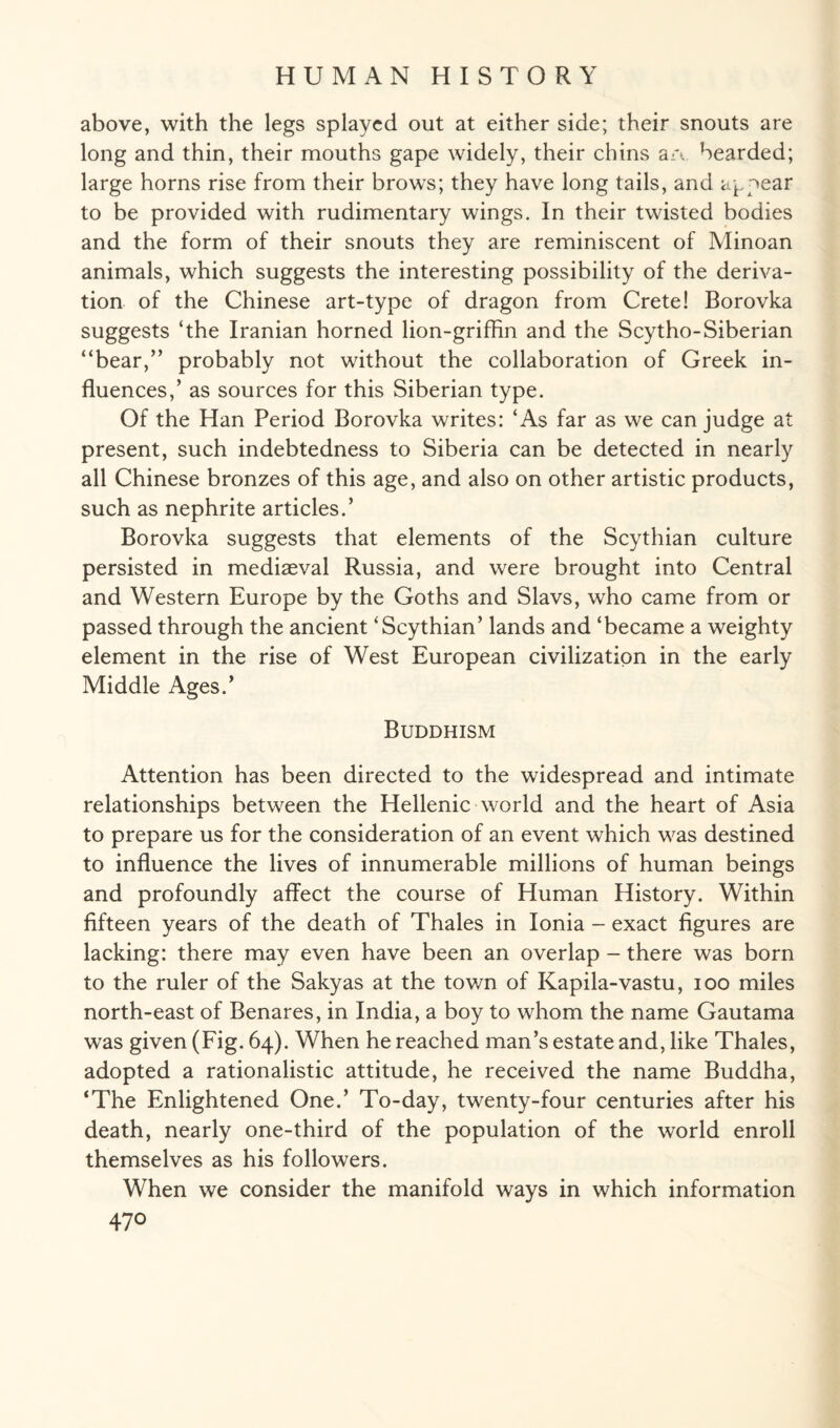 above, with the legs splayed out at either side; their snouts are long and thin, their mouths gape widely, their chins a a bearded; large horns rise from their brows; they have long tails, and appear to be provided with rudimentary wings. In their twisted bodies and the form of their snouts they are reminiscent of Minoan animals, which suggests the interesting possibility of the deriva¬ tion of the Chinese art-type of dragon from Crete! Borovka suggests ‘the Iranian horned lion-griffin and the Scytho-Siberian “bear,” probably not without the collaboration of Greek in¬ fluences,’ as sources for this Siberian type. Of the Han Period Borovka writes: ‘As far as we can judge at present, such indebtedness to Siberia can be detected in nearly all Chinese bronzes of this age, and also on other artistic products, such as nephrite articles.’ Borovka suggests that elements of the Scythian culture persisted in mediaeval Russia, and were brought into Central and Western Europe by the Goths and Slavs, who came from or passed through the ancient ‘Scythian’ lands and ‘became a weighty element in the rise of West European civilization in the early Middle Ages/ Buddhism Attention has been directed to the widespread and intimate relationships between the Hellenic world and the heart of Asia to prepare us for the consideration of an event which was destined to influence the lives of innumerable millions of human beings and profoundly affect the course of Human History. Within fifteen years of the death of Thales in Ionia - exact figures are lacking: there may even have been an overlap - there was born to the ruler of the Sakyas at the town of Kapila-vastu, ioo miles north-east of Benares, in India, a boy to whom the name Gautama was given (Fig. 64). When he reached man’s estate and, like Thales, adopted a rationalistic attitude, he received the name Buddha, ‘The Enlightened One.’ To-day, twenty-four centuries after his death, nearly one-third of the population of the world enroll themselves as his followers. When we consider the manifold ways in which information